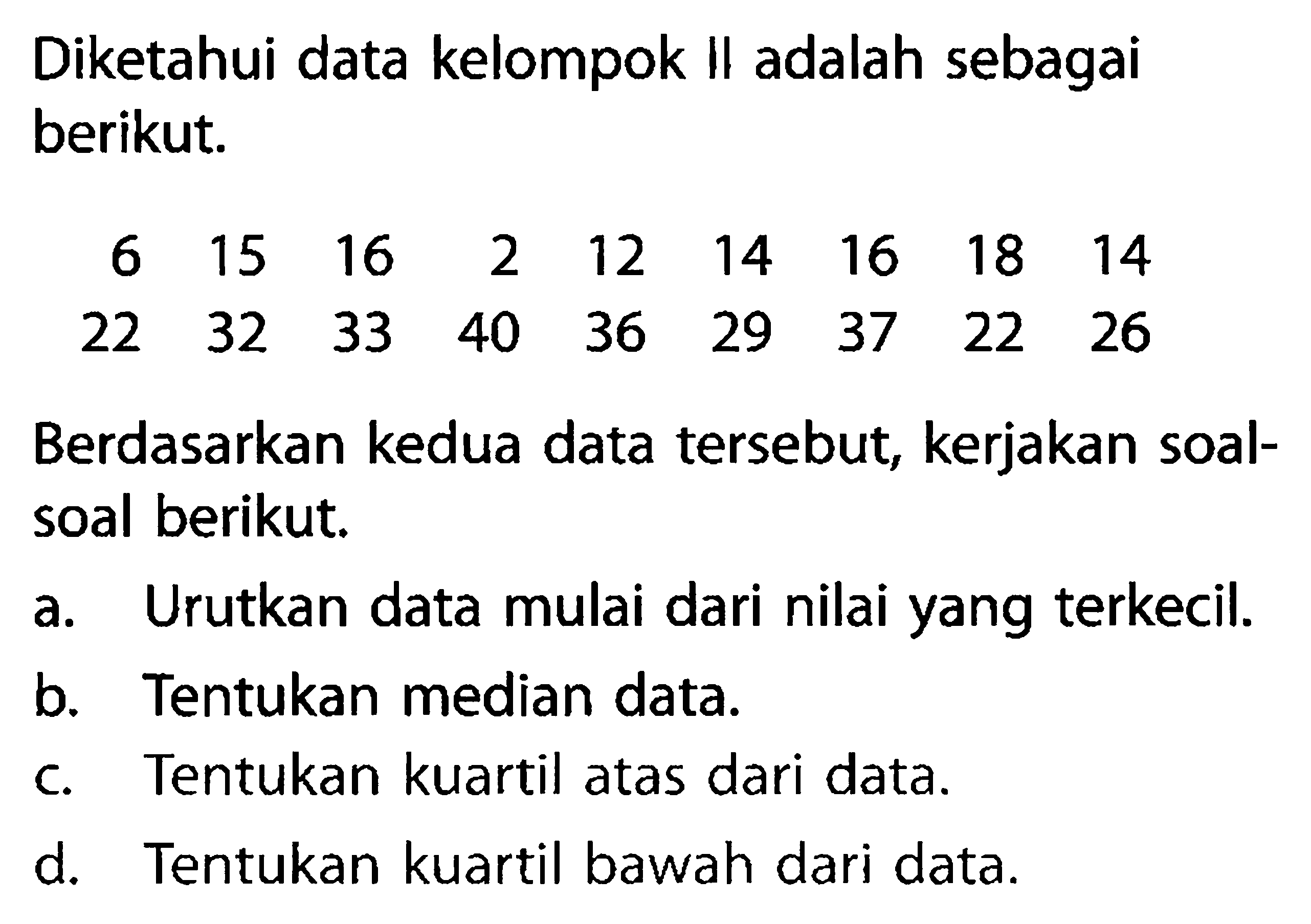 Diketahui data kelompok II adalah sebagai berikut.6  15  16  2  12  14  16  18  14 22  32  33  40  36  29  37  22  26Berdasarkan kedua data tersebut, kerjakan soal-soal berikut.a. Urutkan data mulai dari nilai yang terkecil.b. Tentukan median data.c. Tentukan kuartil atas dari data.d. Tentukan kuartil bawah dari data.