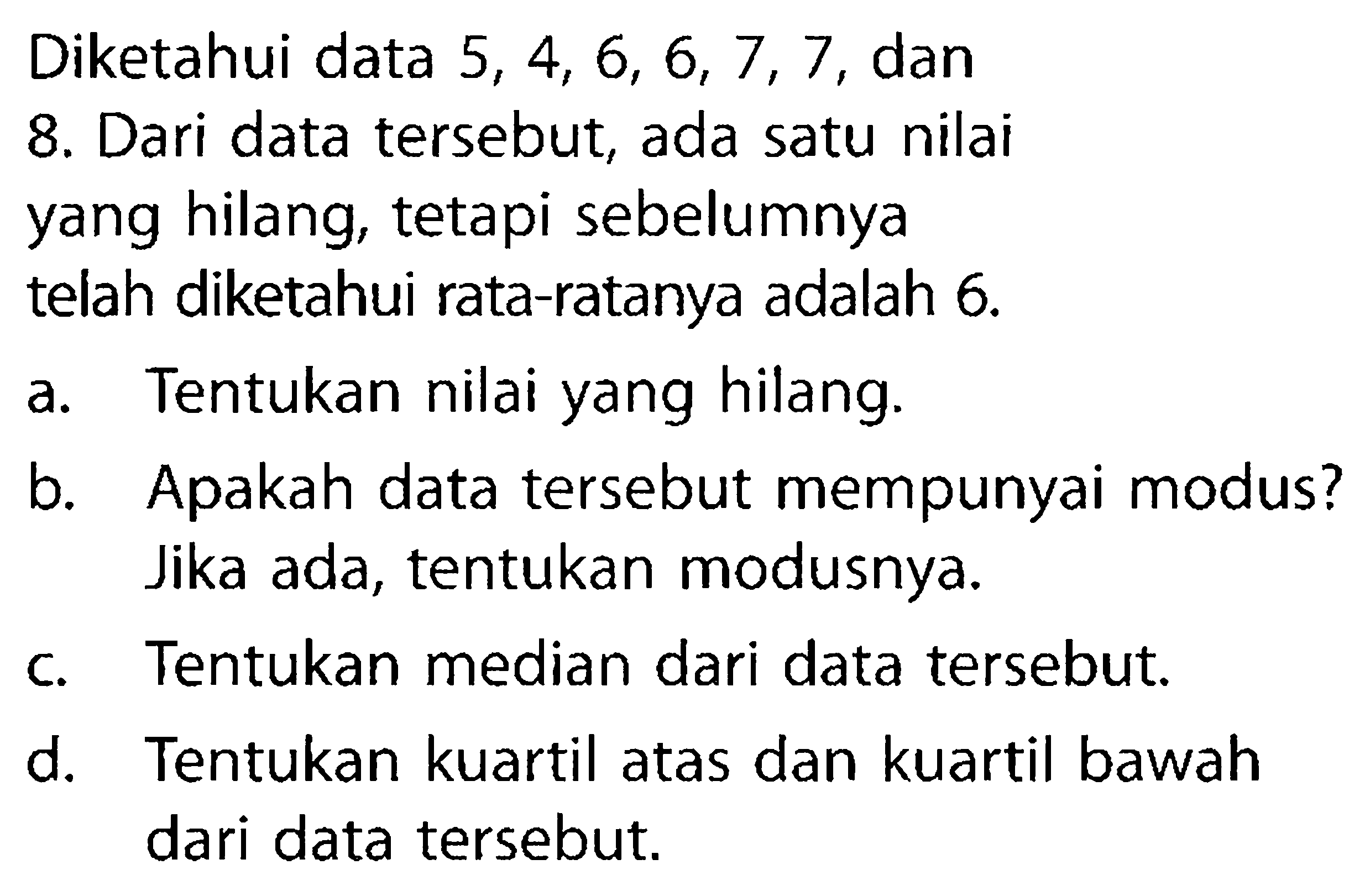 Diketahui data  5,4,6,6,7,7 , dan8. Dari data tersebut, ada satu nilaiyang hilang, tetapi sebelumnyatelah diketahui rata-ratanya adalah  6 . a. Tentukan nilai yang hilang.b. Apakah data tersebut mempunyai modus?Jika ada, tentukan modusnya.c. Tentukan median dari data tersebut.d. Tentukan kuartil atas dan kuartil bawahdari data tersebut.