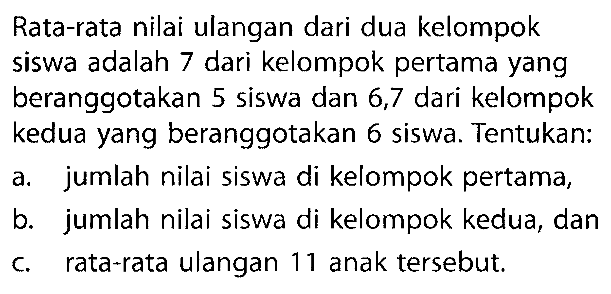 Rata-rata nilai ulangan dari dua kelompok siswa adalah 7 dari kelompok pertama yang beranggotakan 5 siswa dan 6,7 dari kelompok kedua yang beranggotakan 6 siswa. Tentukan:a. jumlah nilai siswa di kelompok pertama, b. jumlah nilai siswa di kelompok kedua, dan c. rata-rata ulangan 11 anak tersebut. 