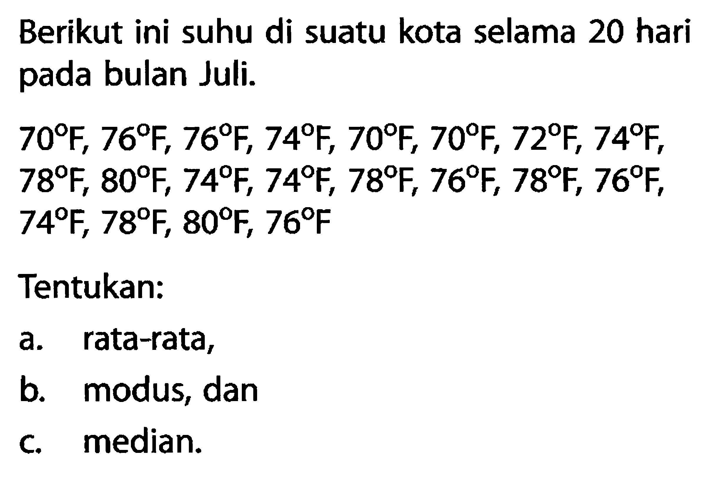 Berikut ini suhu di suatu kota selama 20 hari pada bulan Juli.
 70 F, 76 F, 76 F, 74 F, 70 F, 70 F, 72 F, 74 F ,  78 F, 80 F, 74 F, 74 F, 78 F, 76 F, 78 F, 76 F, 74 F, 78 F, 80 F, 76 F 
Tentukan:
a. rata-rata,
b. modus, dan
c. median.