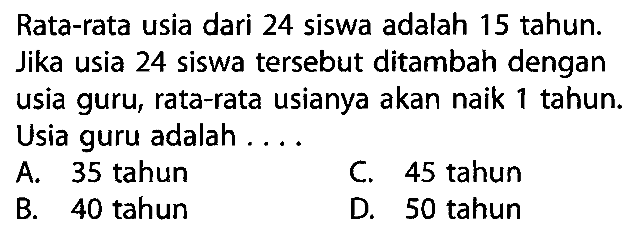 Rata-rata usia dari 24 siswa adalah 15 tahun. Jika usia 24 siswa tersebut ditambah dengan usia guru, rata-rata usianya akan naik 1 tahun. Usia guru adalah ....