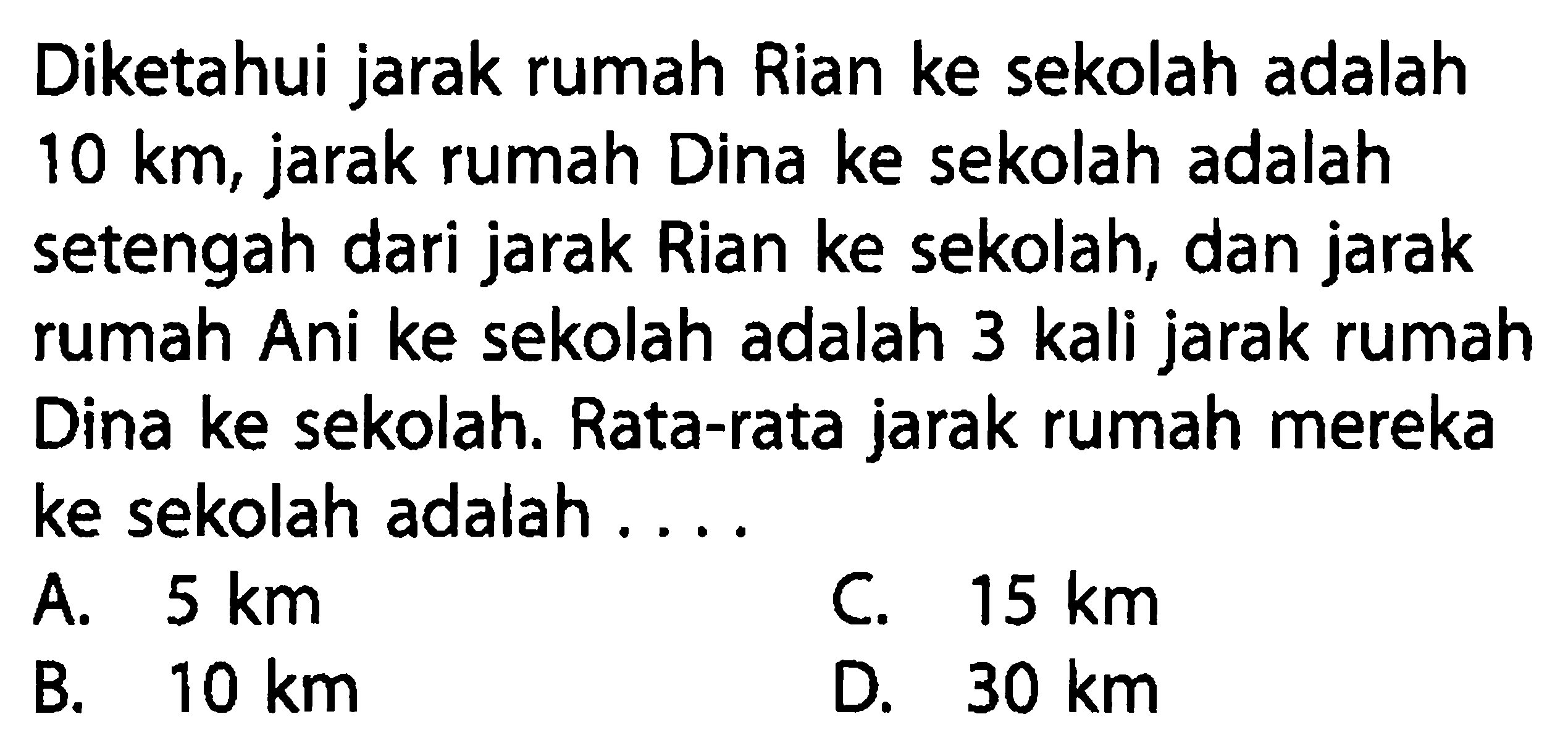 Diketahui jarak rumah Rian ke sekolah adalah 10 km, jarak rumah Dina ke sekolah adalah setengah dari jarak Rian ke sekolah, dan jarak rumah Ani ke sekolah adalah 3 kali jarak rumah Dina ke sekolah. Rata-rata jarak rumah mereka ke sekolah adalah ...