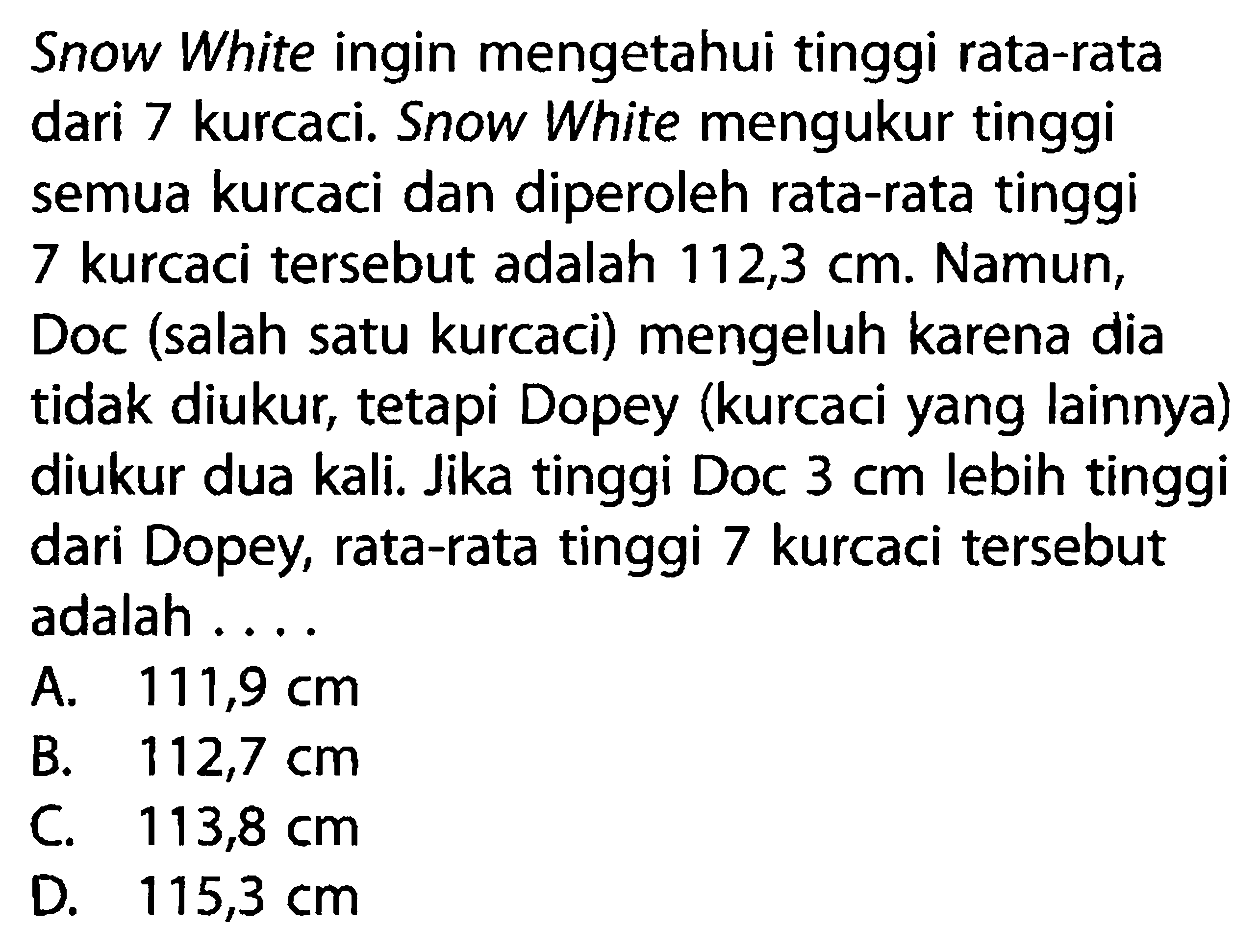 Snow White ingin mengetahui tinggi rata-rata dari 7 kurcaci. Snow White mengukur tinggi semua kurcaci dan diperoleh rata-rata tinggi 7 kurcaci tersebut adalah 112,3 cm. Namun, Doc (salah satu kurcaci) mengeluh karena dia tidak diukur, tetapi Dopey (kurcaci yang lainnya) diukur dua kali. Jika tinggi Doc 3 cm lebih tinggi dari Dopey, rata-rata tinggi 7 kurcaci tersebut adalah ....