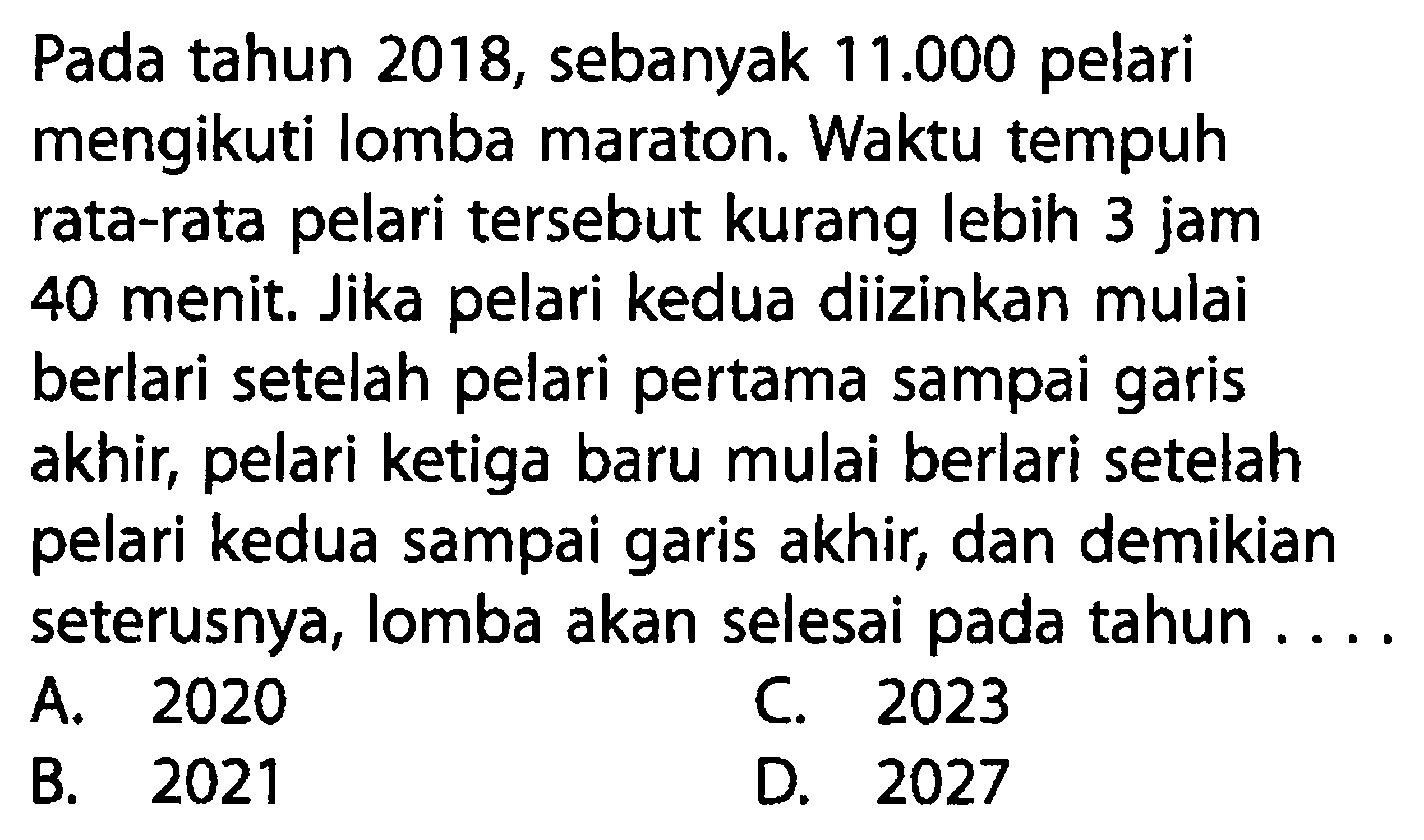 Pada tahun 2018, sebanyak 11.000 pelari mengikuti lomba maraton. Waktu tempuh rata-rata pelari tersebut kurang lebih 3 jam 40 menit. Jika pelari kedua diizinkan mulai berlari setelah pelari pertama sampai garis akhir, pelari ketiga baru mulai berlari setelah pelari kedua sampai garis akhir, dan demikian seterusnya, lomba akan selesai pada tahun ....