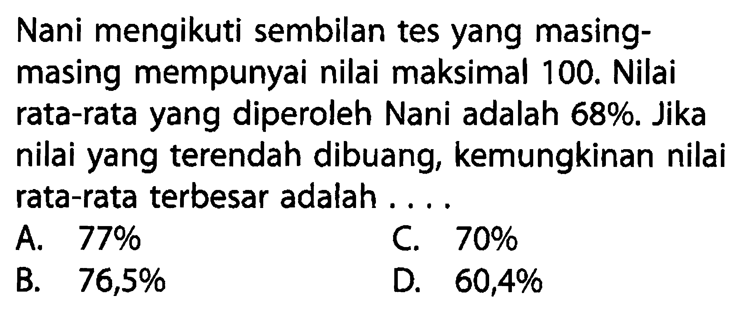 Nani mengikuti sembilantes yang masingmasing mempunyai nilai maksimal 100 . Nilai rata-rata yang diperoleh Nani adalah  68% . Jika nilai yang terendah dibuang, kemungkinan nilai rata-rata terbesar adalah ...A.  77% C.  70% B.  76,5% D.  60,4% 