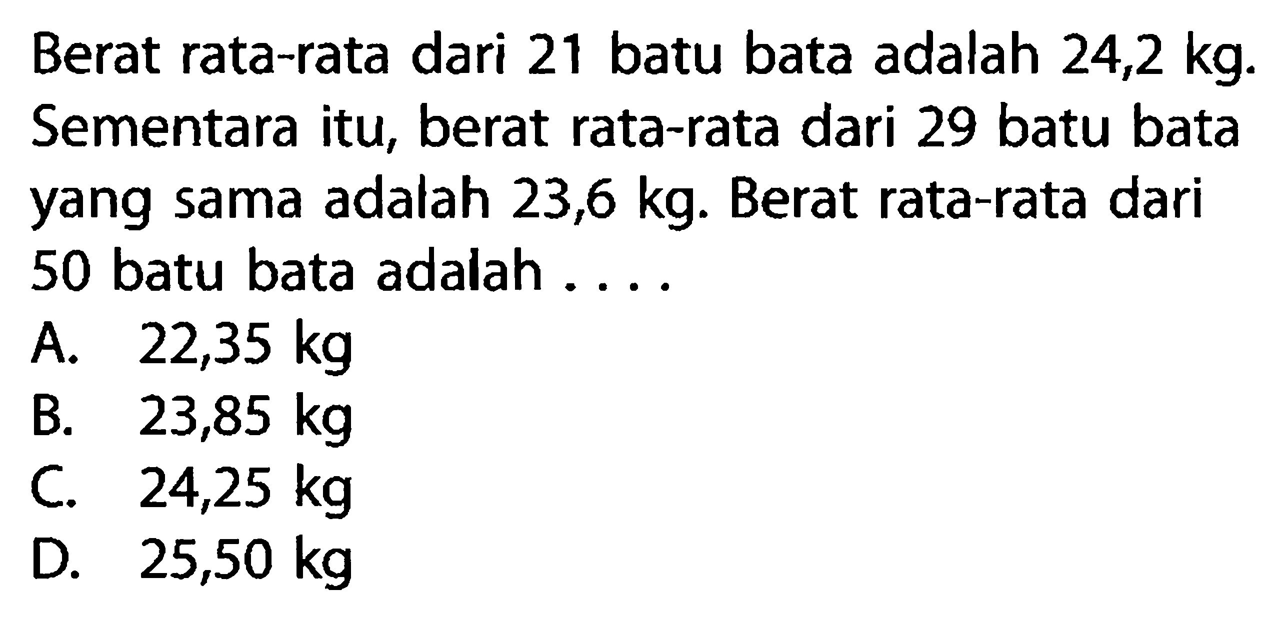 Berat rata-rata dari 21 batu bata adalah 24,2 kg . Sementara itu, berat rata-rata dari 29 batu bata yang sama adalah 23,6 kg. Berat rata-rata dari 50 batu bata adalah ....