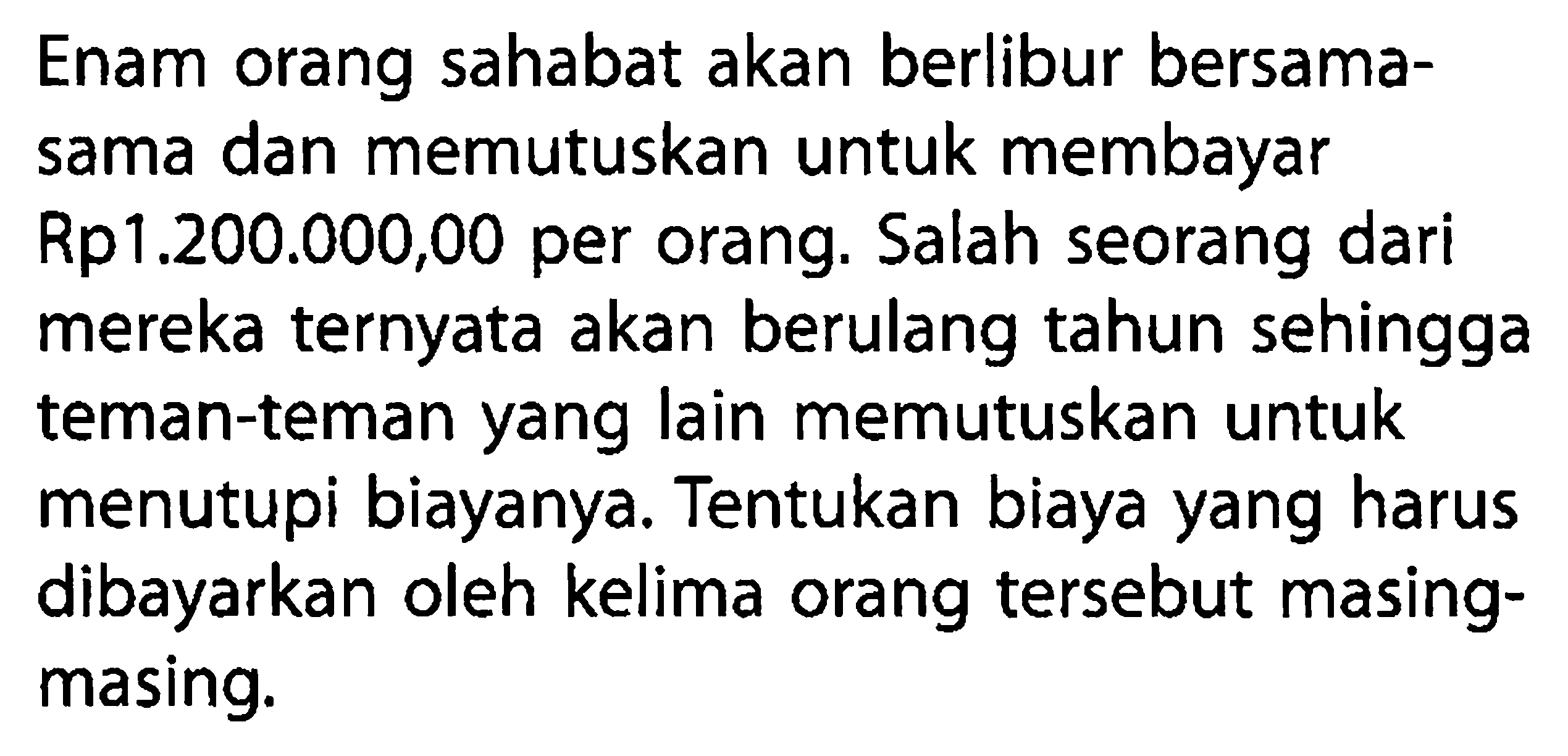 Enam orang sahabat akan berlibur bersamasama dan memutuskan untuk membayar Rp 1.200.000,00 per orang. Salah seorang dari mereka ternyata akan berulang tahun sehingga teman-teman yang lain memutuskan untuk menutupi biayanya. Tentukan biaya yang harus dibayarkan oleh kelima orang tersebut masingmasing.