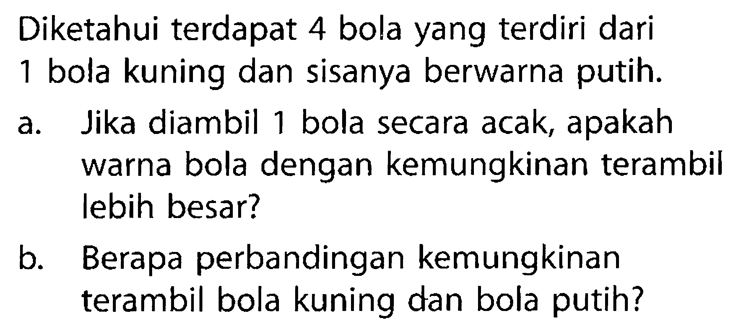 Diketahui terdapat 4 bola yang terdiri dari 1 bola kuning dan sisanya berwarna putih.a. Jika diambil 1 bola secara acak, apakah warna bola dengan kemungkinan terambil lebih besar?b. Berapa perbandingan kemungkinan terambil bola kuning dan bola putih?