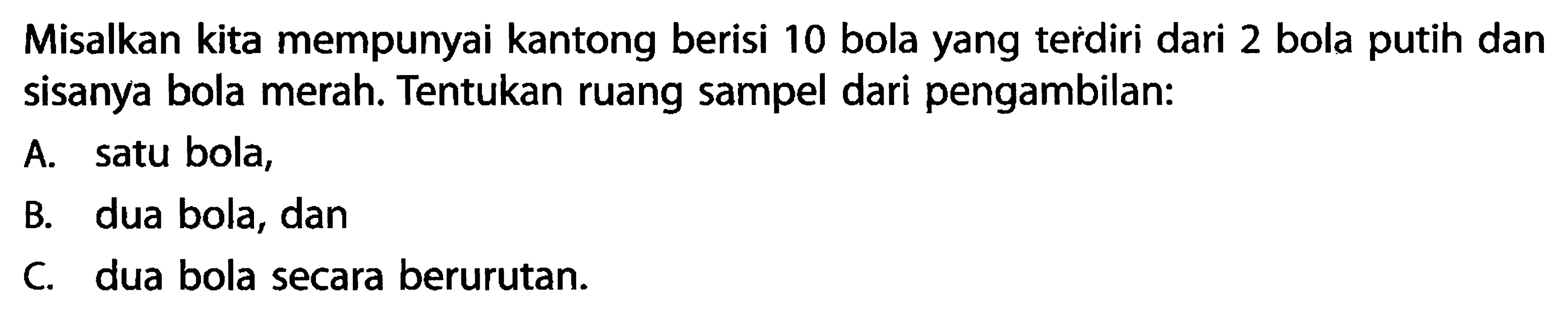 Misalkan kita mempunyai kantong berisi 10 bola yang terdiri dari 2 bola putih dan sisanya bola merah. Tentukan ruang sampel dari pengambilan:A. satu bola, B. dua bola, dan c. dua bola secara berurutan. 