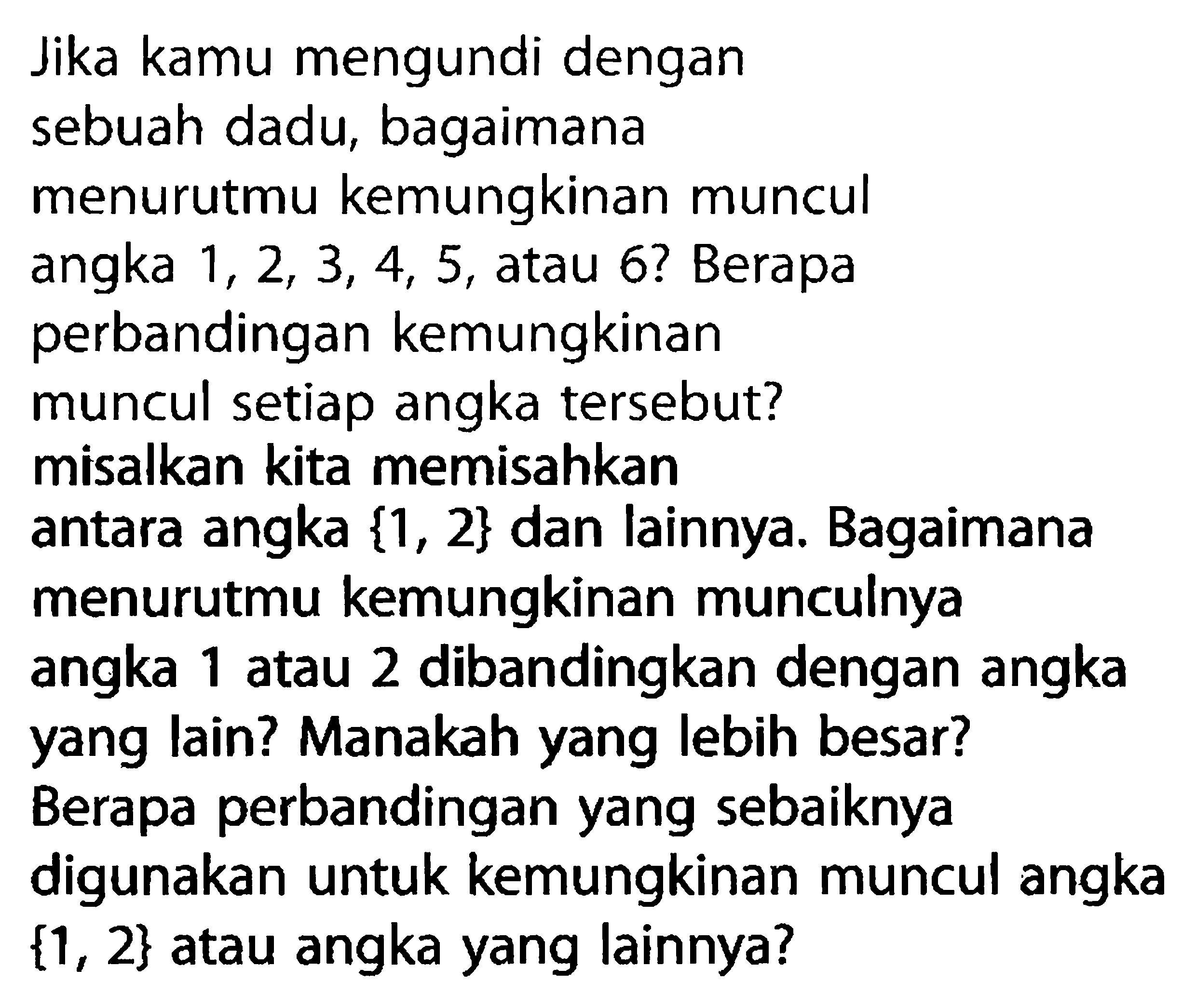 Jika kamu mengundi dengan sebuah dadu, bagaimana menurutmu kemungkinan muncul angka 1,2,3,4,5 , atau 6 ? Berapa perbandingan kemungkinan muncul setiap angka tersebut? misalkan kita memisahkan antara angka {1,2} dan lainnya. Bagaimana menurutmu kemungkinan munculnya angka 1 atau 2 dibandingkan dengan angka yang lain? Manakah yang lebih besar? Berapa perbandingan yang sebaiknya digunakan untuk kemungkinan muncul angka {1,2} atau angka yang lainnya? 