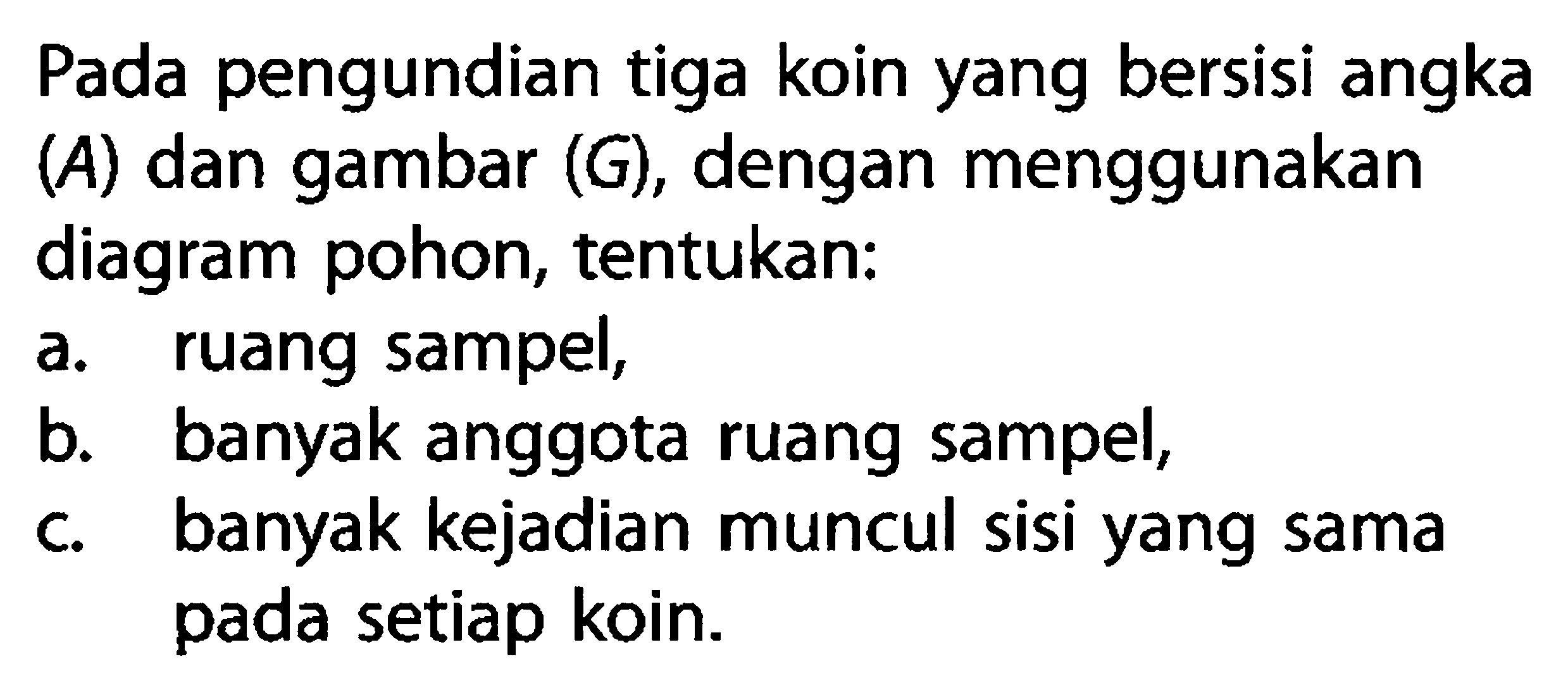 Pada pengundian tiga koin yang bersisi angka (A) dan gambar (G), dengan menggunakan diagram pohon, tentukan: a. ruang sampel, b. banyak anggota ruang sampel, c. banyak kejadian muncul sisi yang sama pada setiap koin.