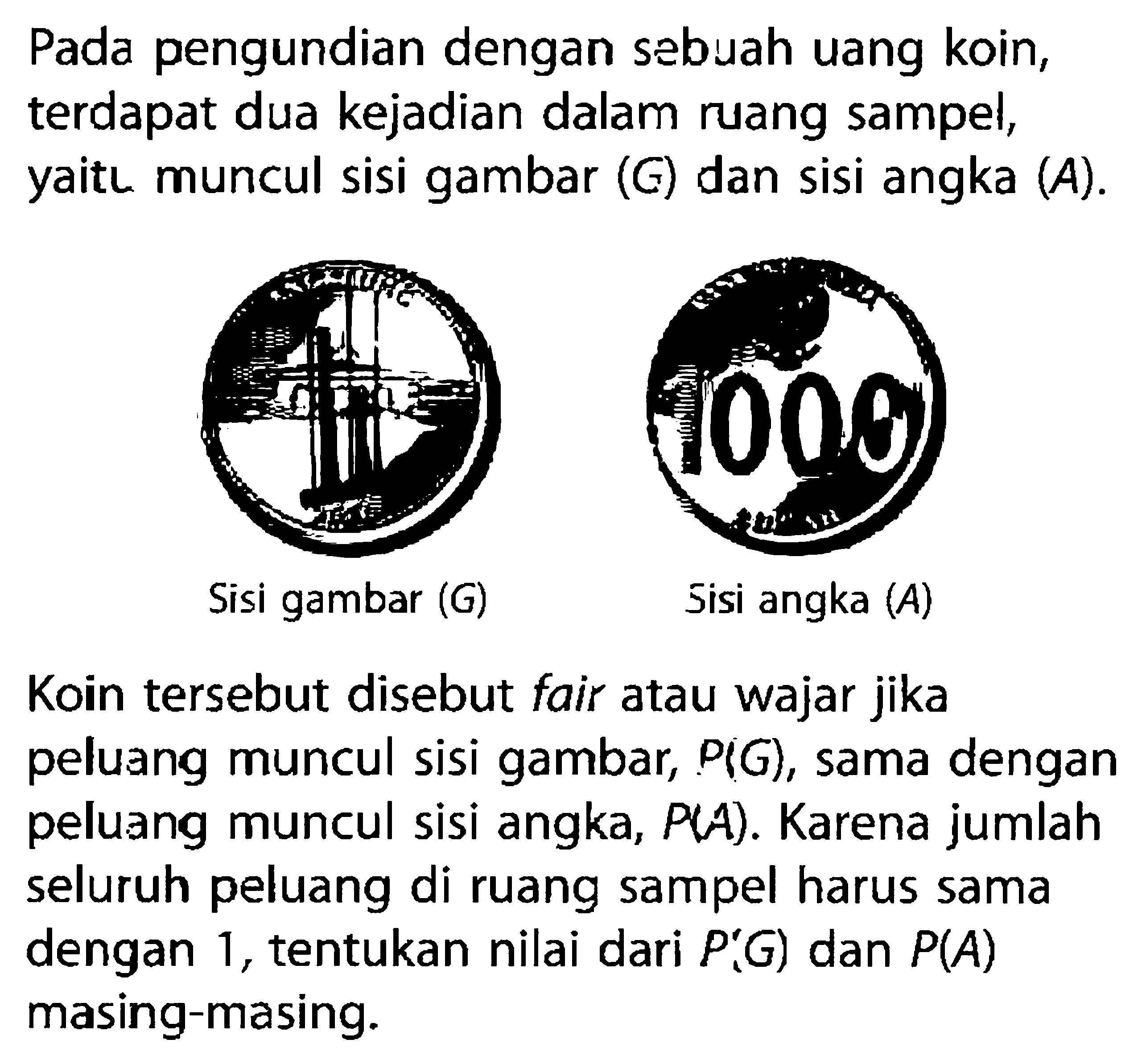 Pada pengundian dengan sebuah uang koin, terdapat dua kejadian dalam ruang sampel, yaitl muncul sisi gambar  (G)  dan sisi angka  (A).Sisi gambar (G)Sisi angka (A) Koin tersebut disebut fair atau wajar jika peluang muncul sisi gambar,  P(G) , sama dengan peluang muncul sisi angka,  P(A) . Karena jumlah seluruh peluang di ruang sampel harus sama dengan 1 , tentukan nilai dari  .P(G)  dan  P(A)  masing-masing.