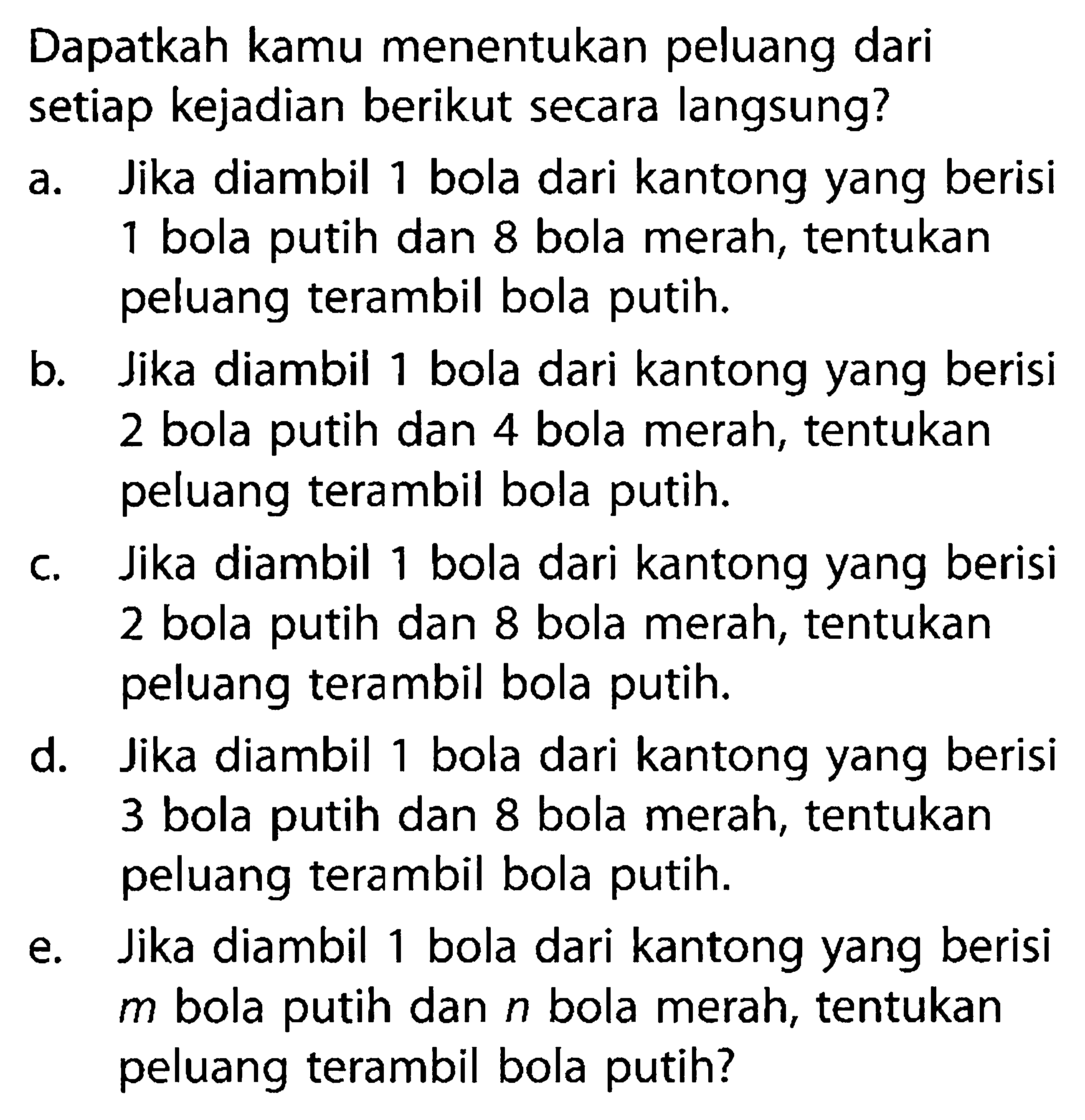 Dapatkah kamu menentukan peluang dari setiap kejadian berikut secara langsung?a. Jika diambil 1 bola dari kantong yang berisi 1 bola putih dan 8 bola merah, tentukan peluang terambil bola putih.b. Jika diambil 1 bola dari kantong yang berisi 2 bola putih dan 4 bola merah, tentukan peluang terambil bola putih.c. Jika diambil 1 bola dari kantong yang berisi 2 bola putih dan 8 bola merah, tentukan peluang terambil bola putih.d. Jika diambil 1 bola dari kantong yang berisi 3 bola putih dan 8 bola merah, tentukan peluang terambil bola putih.e. Jika diambil 1 bola dari kantong yang berisi  m  bola putih dan  n  bola merah, tentukan peluang terambil bola putih?