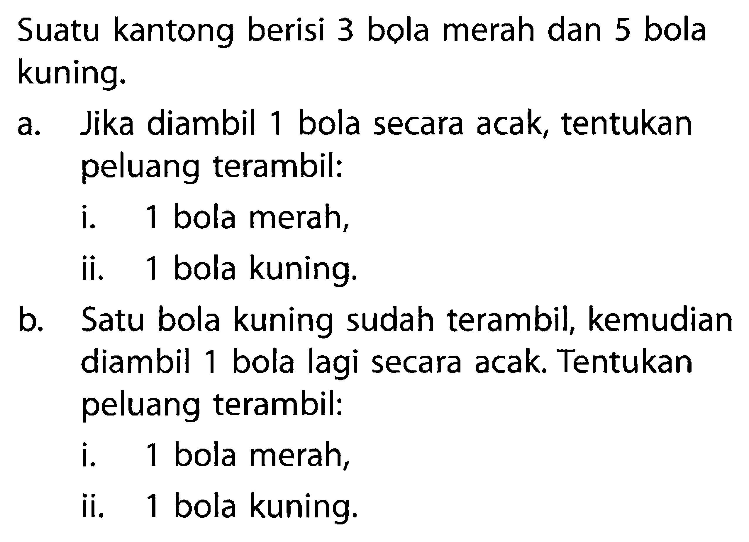 Suatu kantong berisi 3 bola merah dan 5 bola kuning.
a. Jika diambil 1 bola secara acak, tentukan peluang terambil:
i. 1 bola merah,
ii. 1 bola kuning.
b. Satu bola kuning sudah terambil, kemudian diambil 1 bola lagi secara acak. Tentukan peluang terambil:
i. 1 bola merah,
ii. 1 bola kuning.