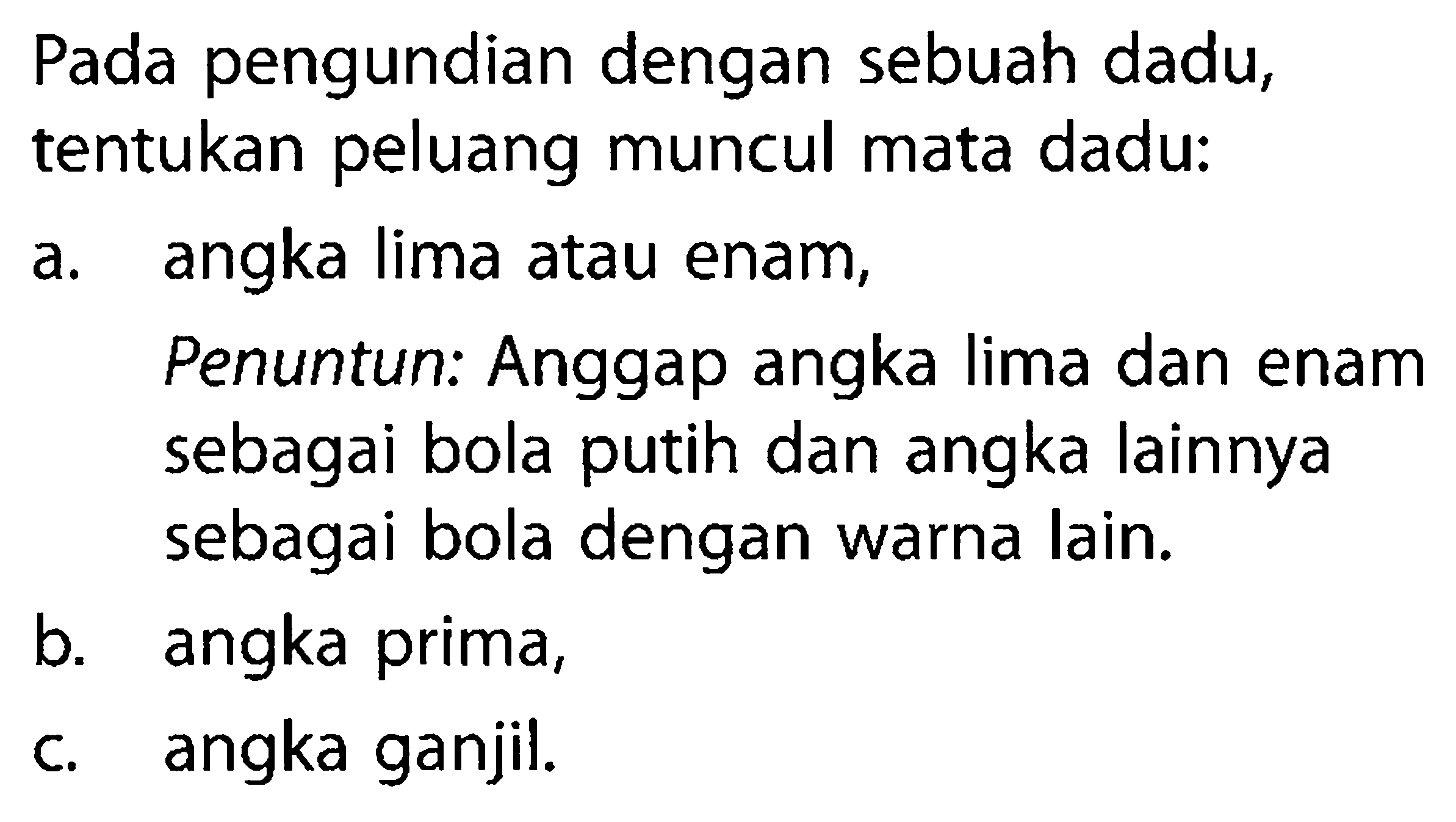 Pada pengundian dengan sebuah dadu, tentukan peluang muncul mata dadu:a. angka lima atau enam,Penuntun: Anggap angka lima dan enam sebagai bola putih dan angka lainnya sebagai bola dengan warna lain.b. angka prima,c. angka ganjil.