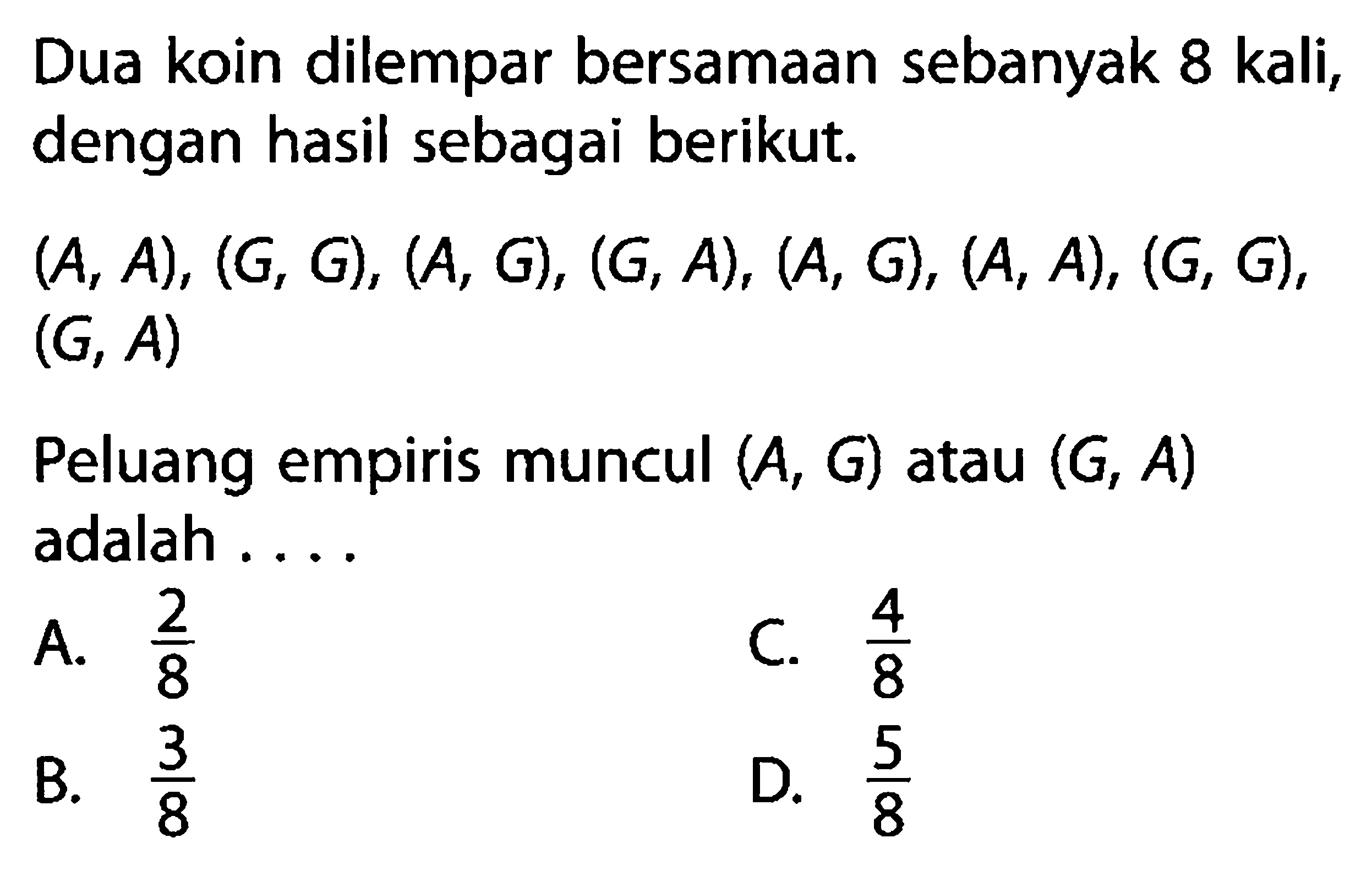 Dua koin dilempar bersamaan sebanyak  8 kali , dengan hasil sebagai berikut. (A, A),(G,G),(A,G),(G, A),(A,G),(A, A),(G,G) , (G, A). Peluang empiris muncul  (A,G)  atau  (G, A)  adalah ....