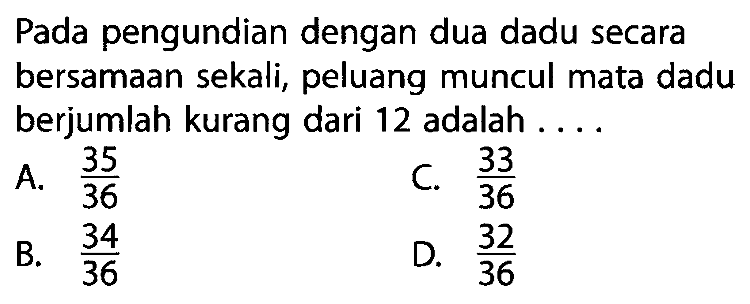 Pada pengundian dengan dua dadu secara bersamaan sekali, peluang muncul mata dadu berjumlah kurang dari 12 adalah ....