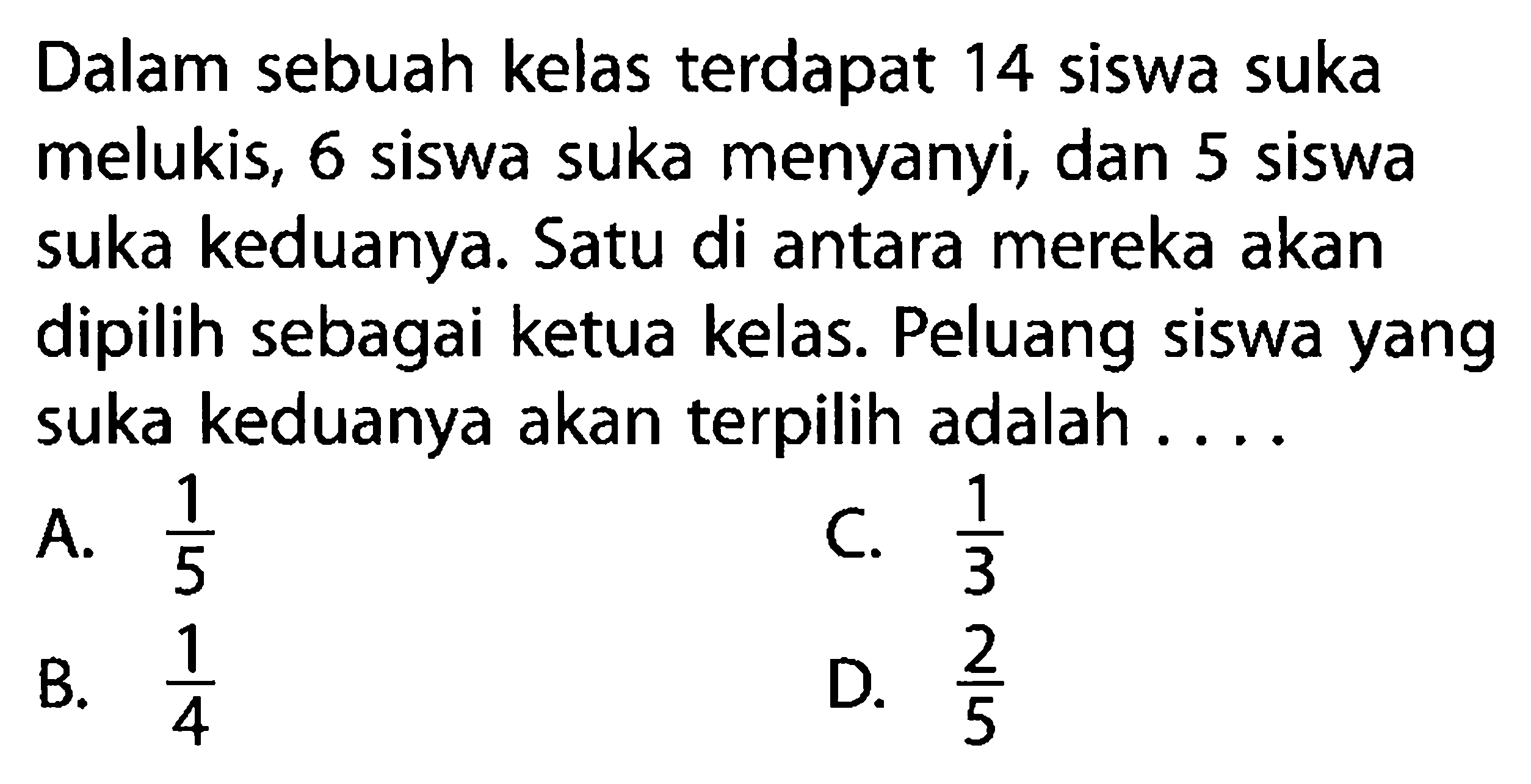 Dalam sebuah kelas terdapat 14 siswa suka melukis, 6 siswa suka menyanyi, dan 5 siswa suka keduanya. Satu di antara mereka akan dipilih sebagai ketua kelas. Peluang siswa yang suka keduanya akan terpilih adalah ....A.  1/5 C.  1/3 B.  1/4 D.  2/5 