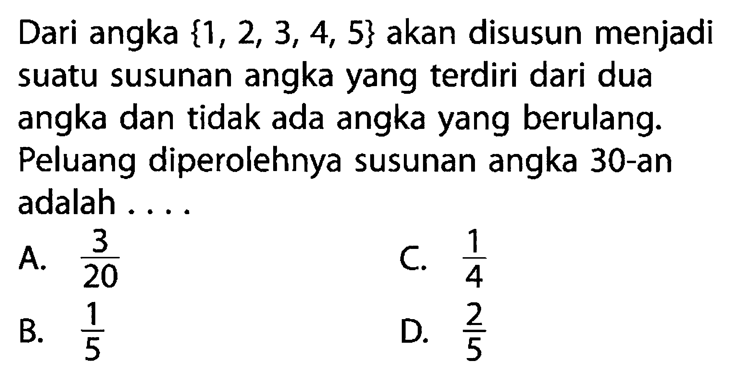 Dari angka  {1,2,3,4,5}  akan disusun menjadi suatu susunan angka yang terdiri dari dua angka dan tidak ada angka yang berulang. Peluang diperolehnya susunan angka 30-an adalah .... 