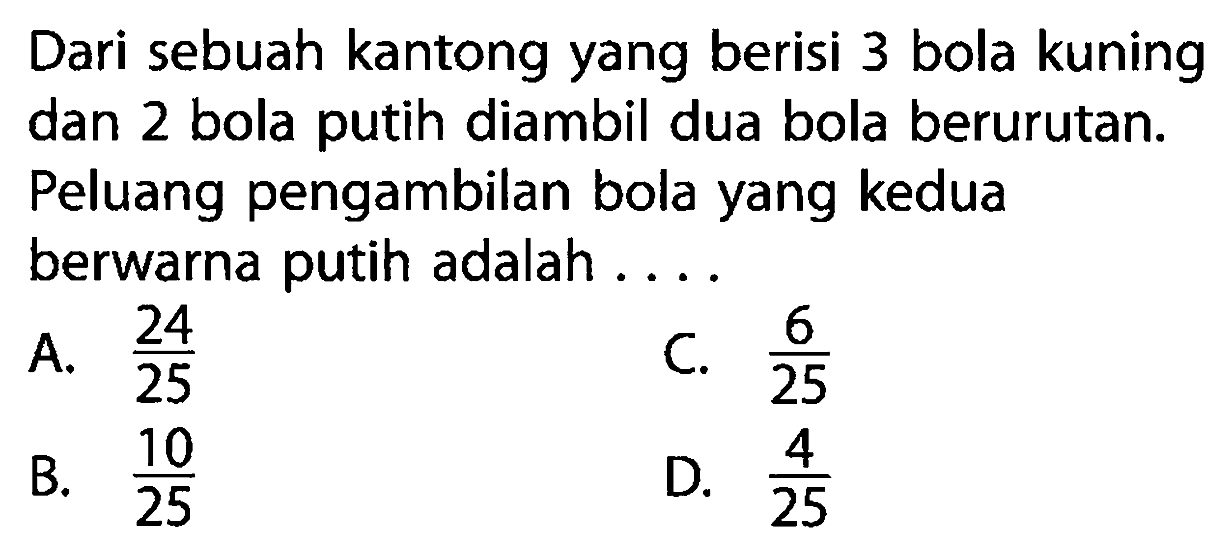 Dari sebuah kantong yang berisi 3 bola kuning dan 2 bola putih diambil dua bola berurutan. Peluang pengambilan bola yang kedua berwarna putih adalah ....