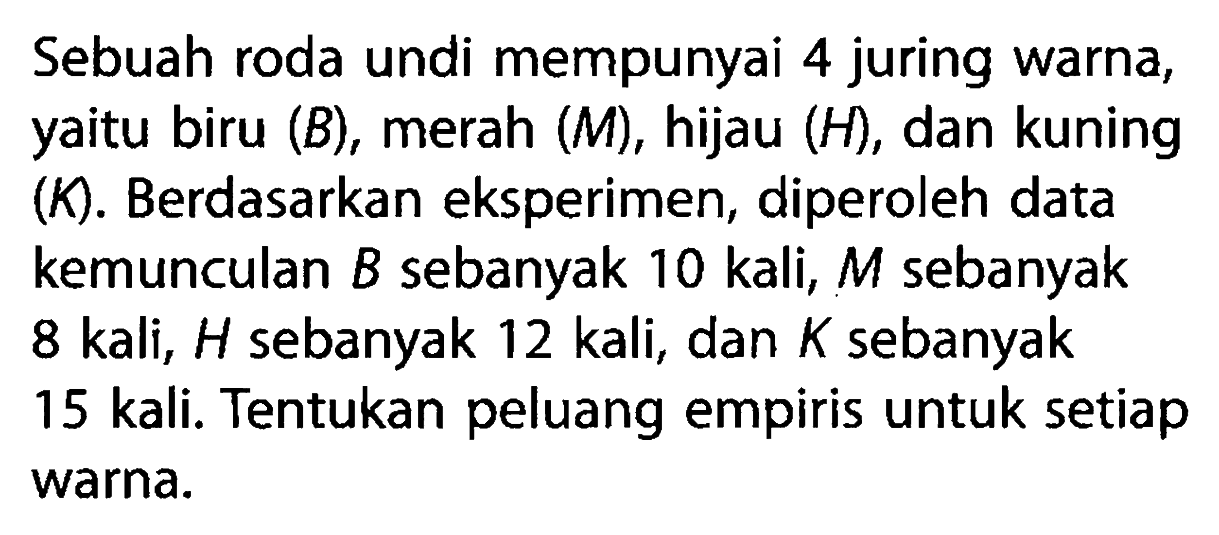 Sebuah roda undi mempunyai 4 juring warna, yaitu biru (B), merah (M), hijau (H), dan kuning (K). Berdasarkan eksperimen, diperoleh data kemunculan B sebanyak 10 kali, M sebanyak 8 kali, H sebanyak 12 kali, dan K sebanyak 15 kali. Tentukan peluang empiris untuk setiap warna.