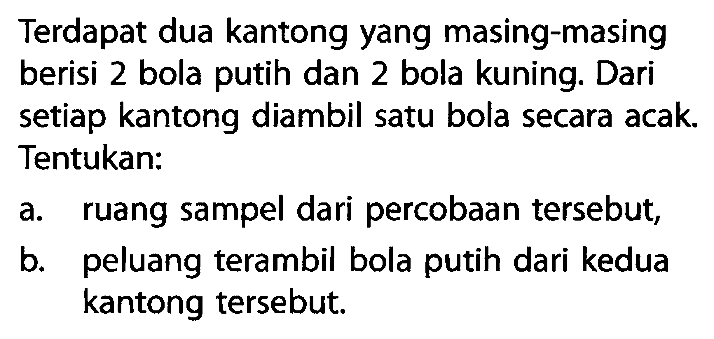 Terdapat dua kantong yang masing-masing berisi 2 bola putih dan 2 bola kuning. Dari setiap kantong diambil satu bola secara acak. Tentukan:a. ruang sampel dari percobaan tersebut,b. peluang terambil bola putih dari kedua kantong tersebut.