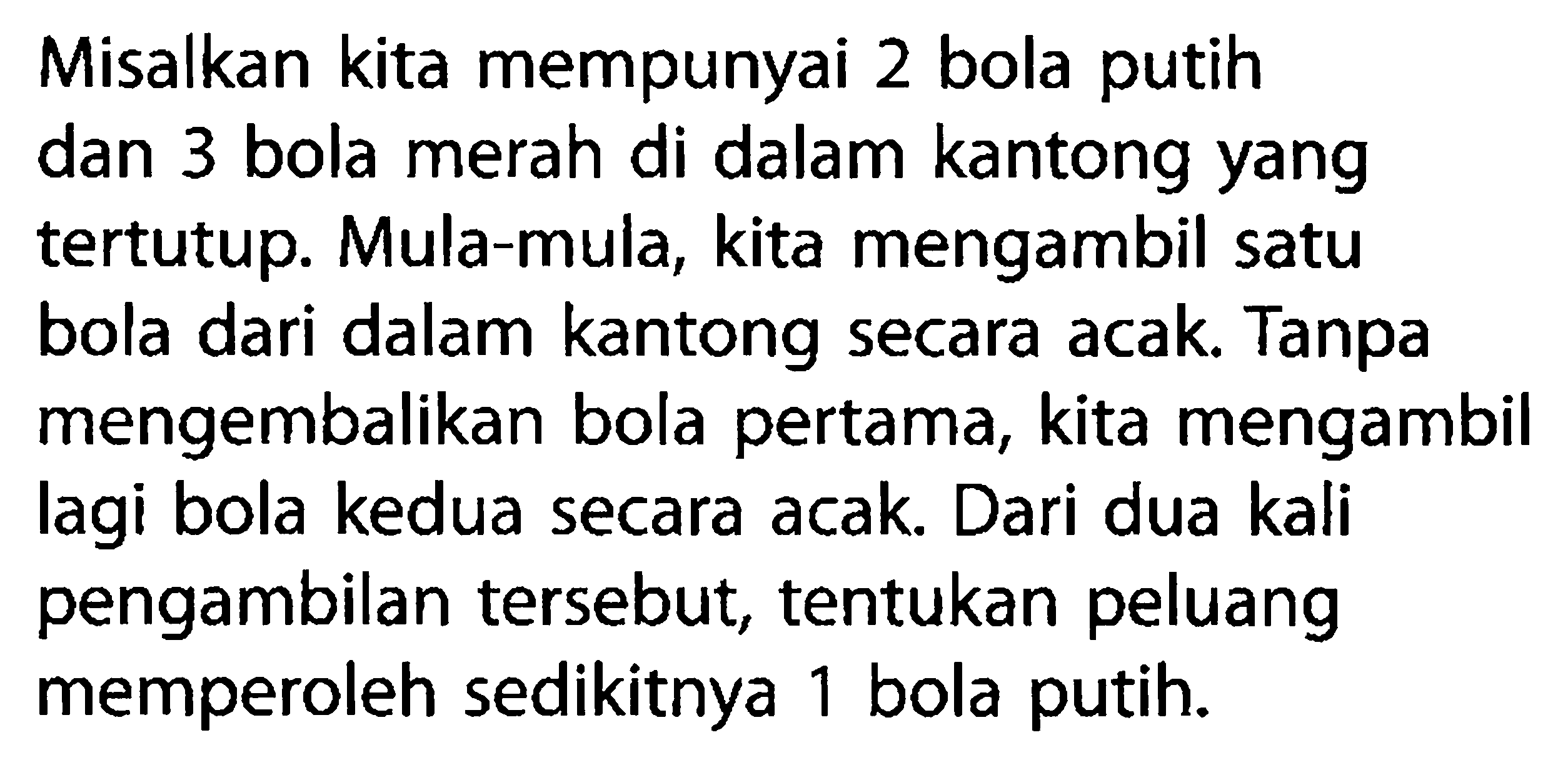 Misalkan kita mempunyai 2 bola putihdan 3 bola merah di dalam kantong yangtertutup. Mula-mula, kita mengambil satubola dari dalam kantong secara acak. Tanpamengembalikan bola pertama, kita mengambillagi bola kedua secara acak. Dari dua kalipengambilan tersebut, tentukan peluangmemperoleh sedikitnya 1 bola putih.