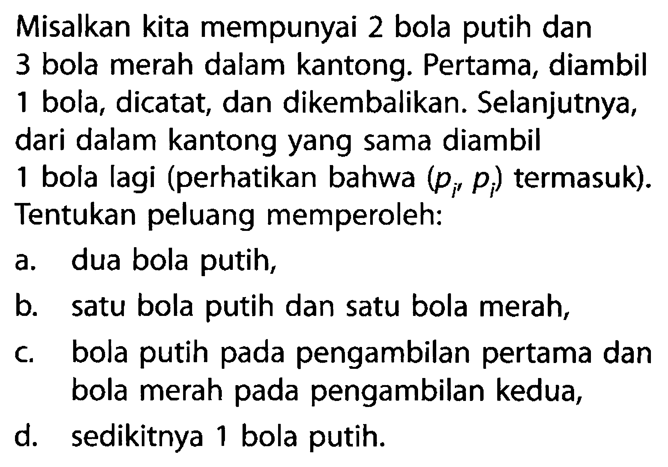 Misalkan kita mempunyai 2 bola putih dan 3 bola merah dalam kantong. Pertama, diambil 1 bola, dicatat, dan dikembalikan. Selanjutnya, dari dalam kantong yang sama diambil 1 bola lagi (perhatikan bahwa  (pi, pi)  termasuk). Tentukan peluang memperoleh:a. dua bola putih,b. satu bola putih dan satu bola merah,c. bola putih pada pengambilan pertama dan bola merah pada pengambilan kedua,d. sedikitnya 1 bola putih.