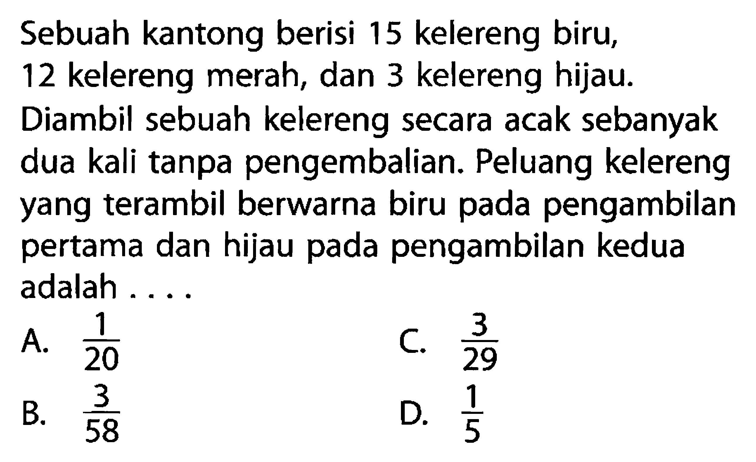 Sebuah kantong berisi 15 kelereng biru, 12 kelereng merah, dan 3 kelereng hijau. Diambil sebuah kelereng secara acak sebanyak dua kali tanpa pengembalian. Peluang kelereng yang terambil berwarna biru pada pengambilan pertama dan hijau pada pengambilan kedua adalah ....