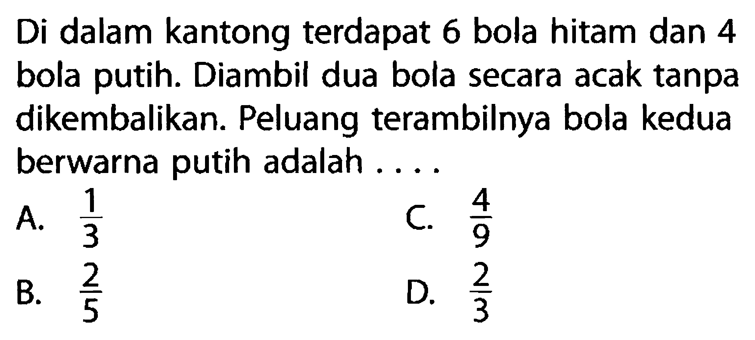 Di dalam kantong terdapat 6 bola hitam dan 4 bola putih. Diambil dua bola secara acak tanpa dikembalikan. Peluang terambilnya bola kedua berwarna putih adalah ....A.  1/3 C.  4/9 B.  2/5 D.  2/3 