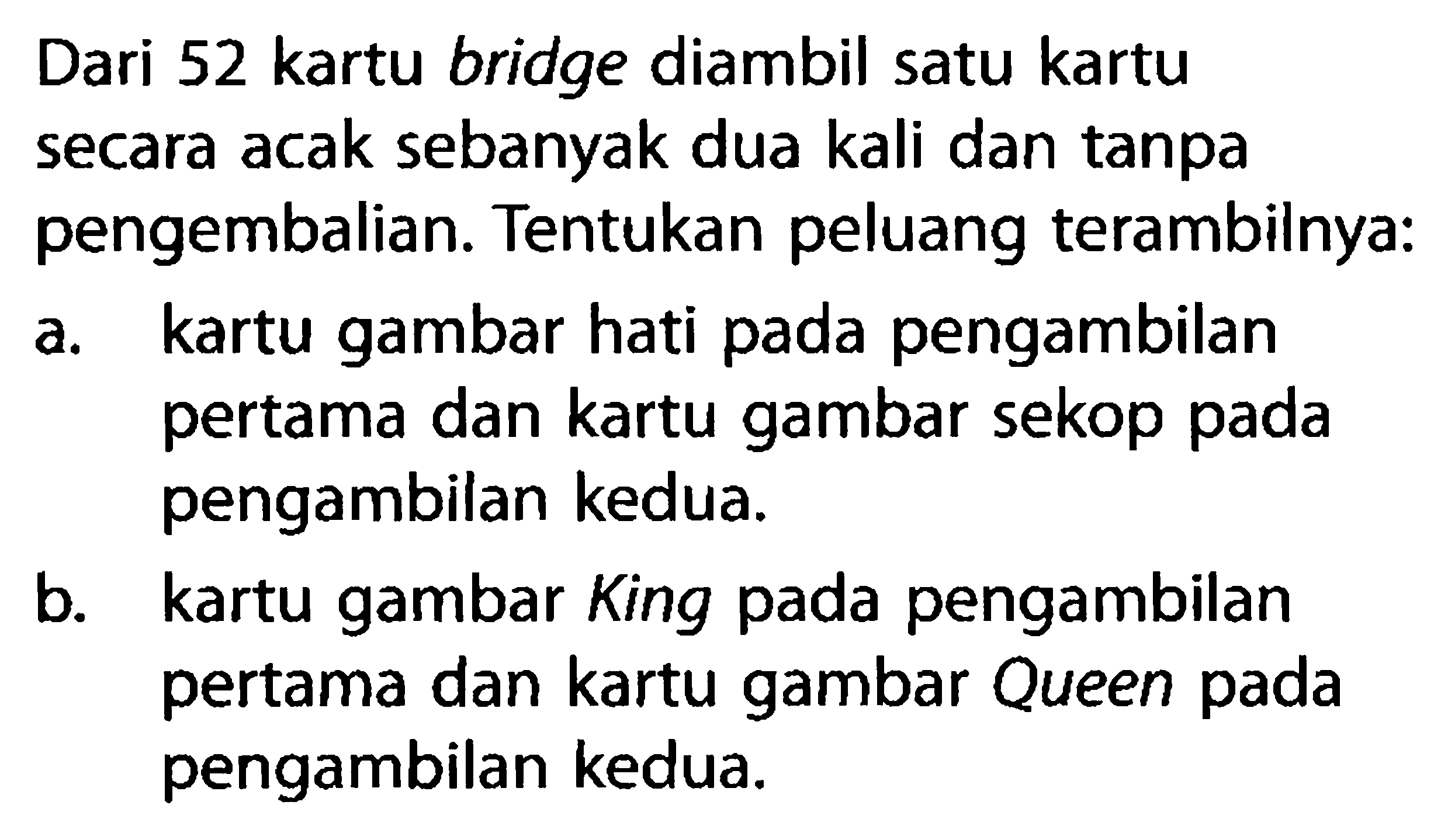 Dari 52 kartu bridge diambil satu kartu secara acak sebanyak dua kali dan tanpa pengembalian. Tentukan peluang terambilnya:a. kartu gambar hati pada pengambilan pertama dan kartu gambar sekop pada pengambilan kedua.b. kartu gambar King pada pengambilan pertama dan kartu gambar Queen pada pengambilan kedua.