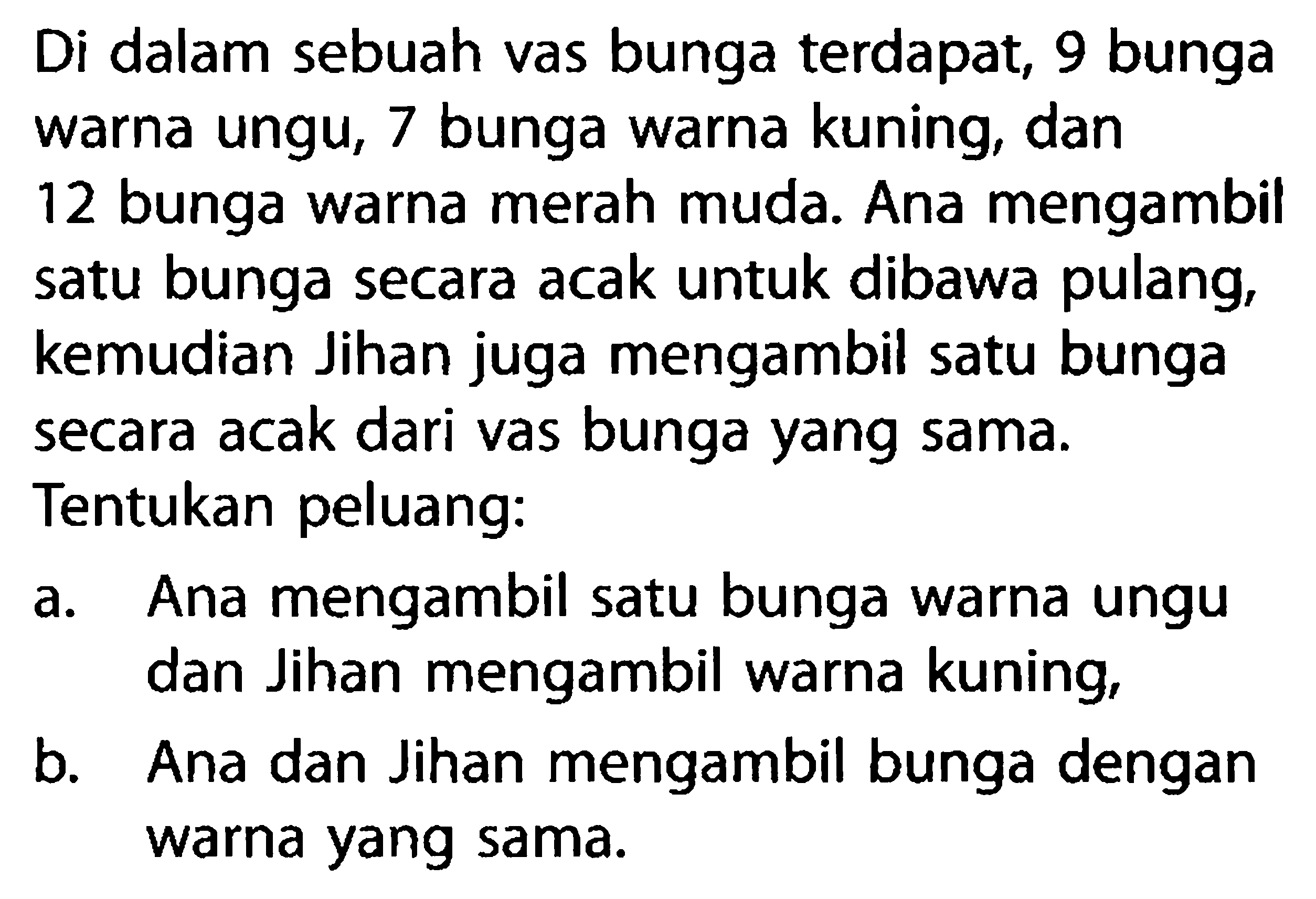 Di dalam sebuah vas bunga terdapat, 9 bunga warna ungu, 7 bunga warna kuning, dan 12 bunga warna merah muda. Ana mengambil satu bunga secara acak untuk dibawa pulang, kemudian Jihan juga mengambil satu bunga secara acak dari vas bunga yang sama. Tentukan peluang:a. Ana mengambil satu bunga warna ungu dan Jihan mengambil warna kuning, b. Ana dan Jihan mengambil bunga dengan warna yang sama. 