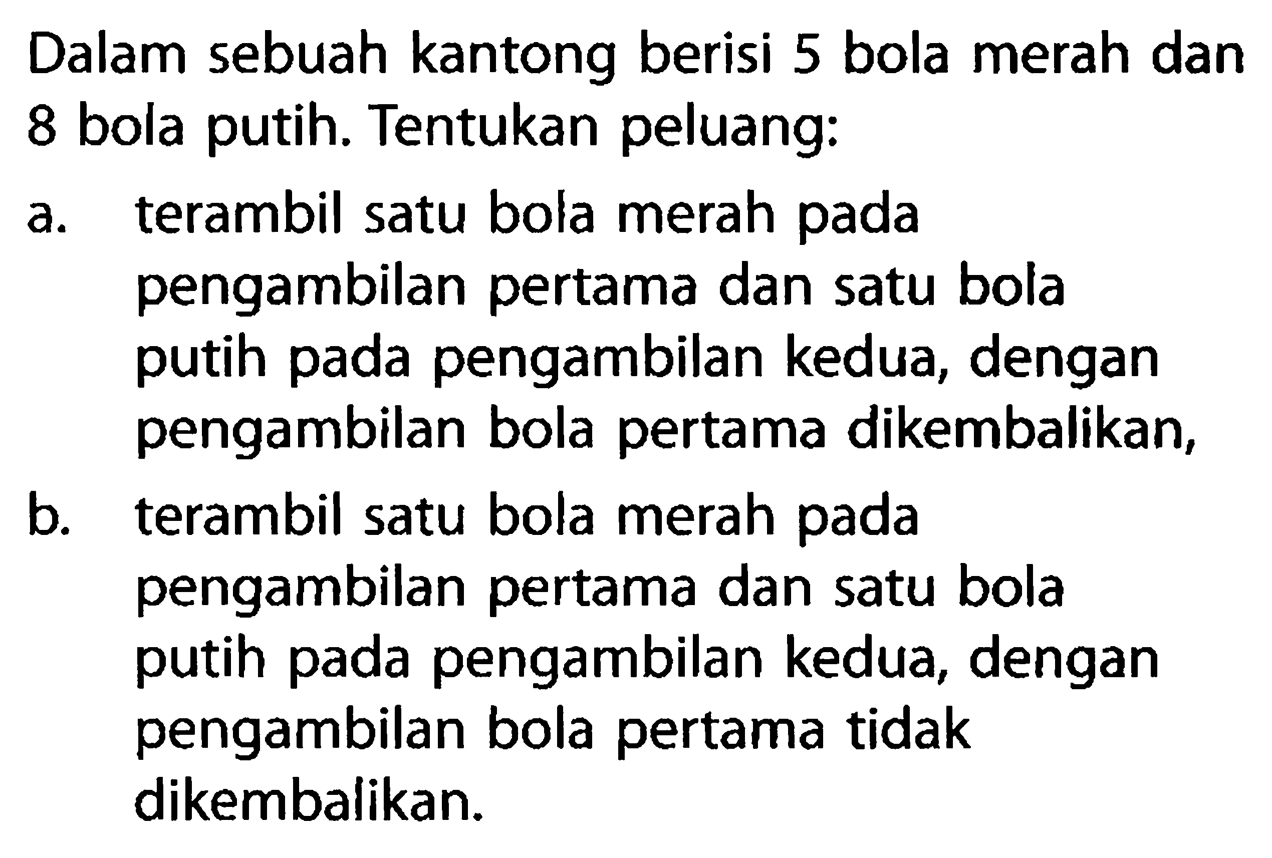 Dalam sebuah kantong berisi 5 bola merah dan8 bola putih. Tentukan peluang:a. terambil satu bola merah padapengambilan pertama dan satu bolaputih pada pengambilan kedua, denganpengambilan bola pertama dikembalikan,b. terambil satu bola merah padapengambilan pertama dan satu bolaputih pada pengambilan kedua, denganpengambilan bola pertama tidakdikembalikan.