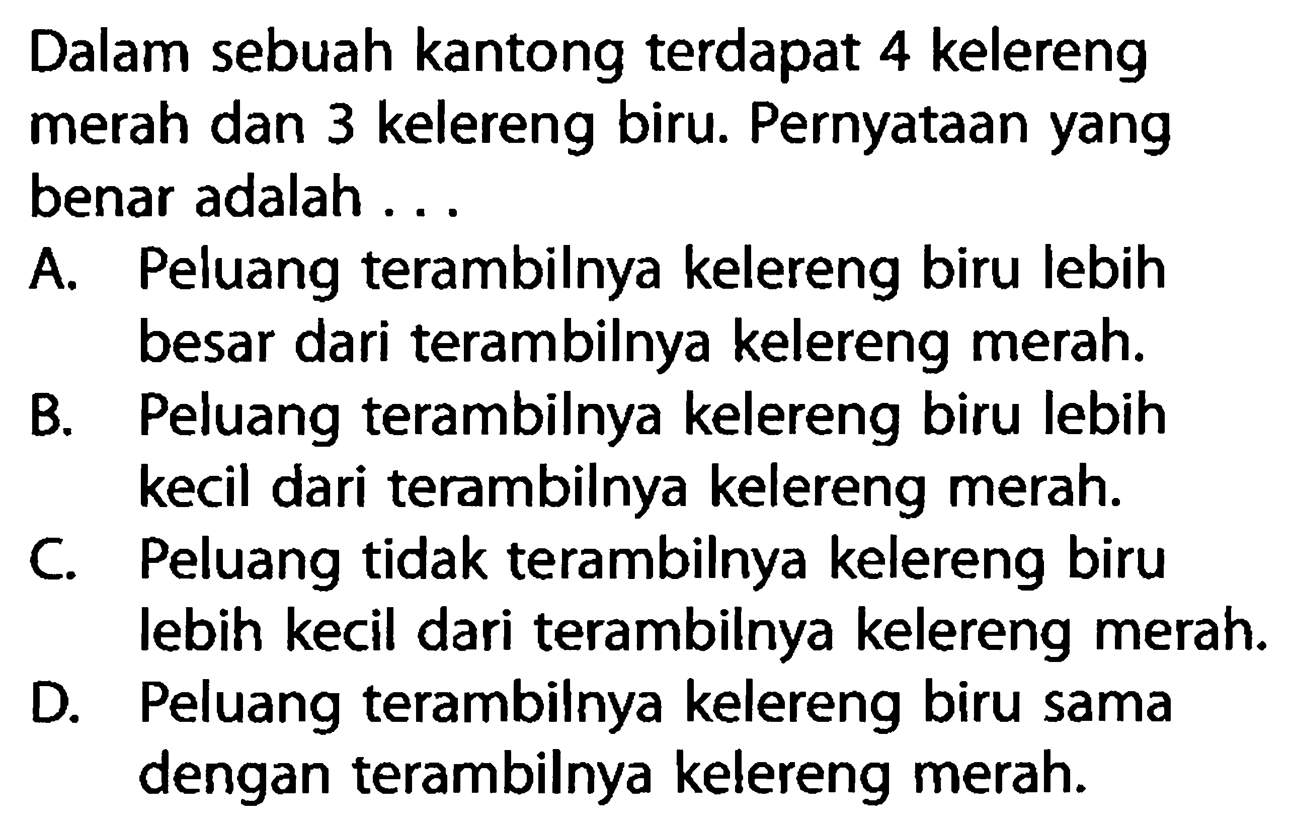 Dalam sebuah kantong terdapat 4 kelereng merah dan 3 kelereng biru. Pernyataan yang benar adalah...A. Peluang terambilnya kelereng biru lebih besar dari terambilnya kelereng merah.B. Peluang terambilnya kelereng biru lebih kecil dari terambilnya kelereng merah.C. Peluang tidak terambilnya kelereng biru lebih kecil dari terambilnya kelereng merah.D. Peluang terambilnya kelereng biru sama dengan terambilnya kelereng merah.