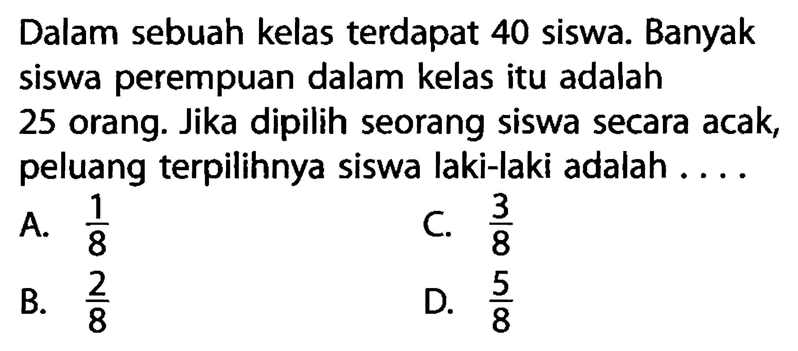 Dalam sebuah kelas terdapat 40 siswa. Banyak siswa perempuan dalam kelas itu adalah 25 orang. Jika dipilih seorang siswa secara acak, peluang terpilihnya siswa laki-laki adalah ....
