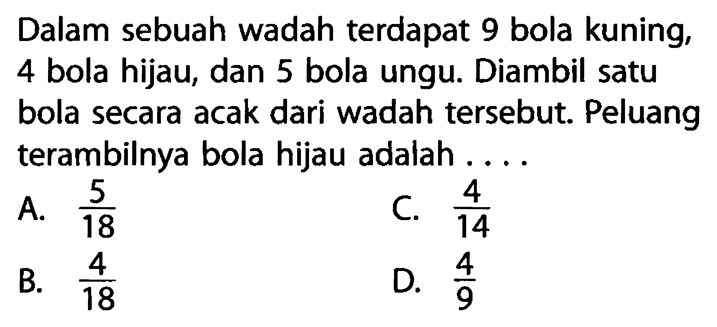 Dalam sebuah wadah terdapat 9 bola kuning, 4 bola hijau, dan 5 bola ungu. Diambil satu bola secara acak dari wadah tersebut. Peluang terambilnya bola hijau adalah ...