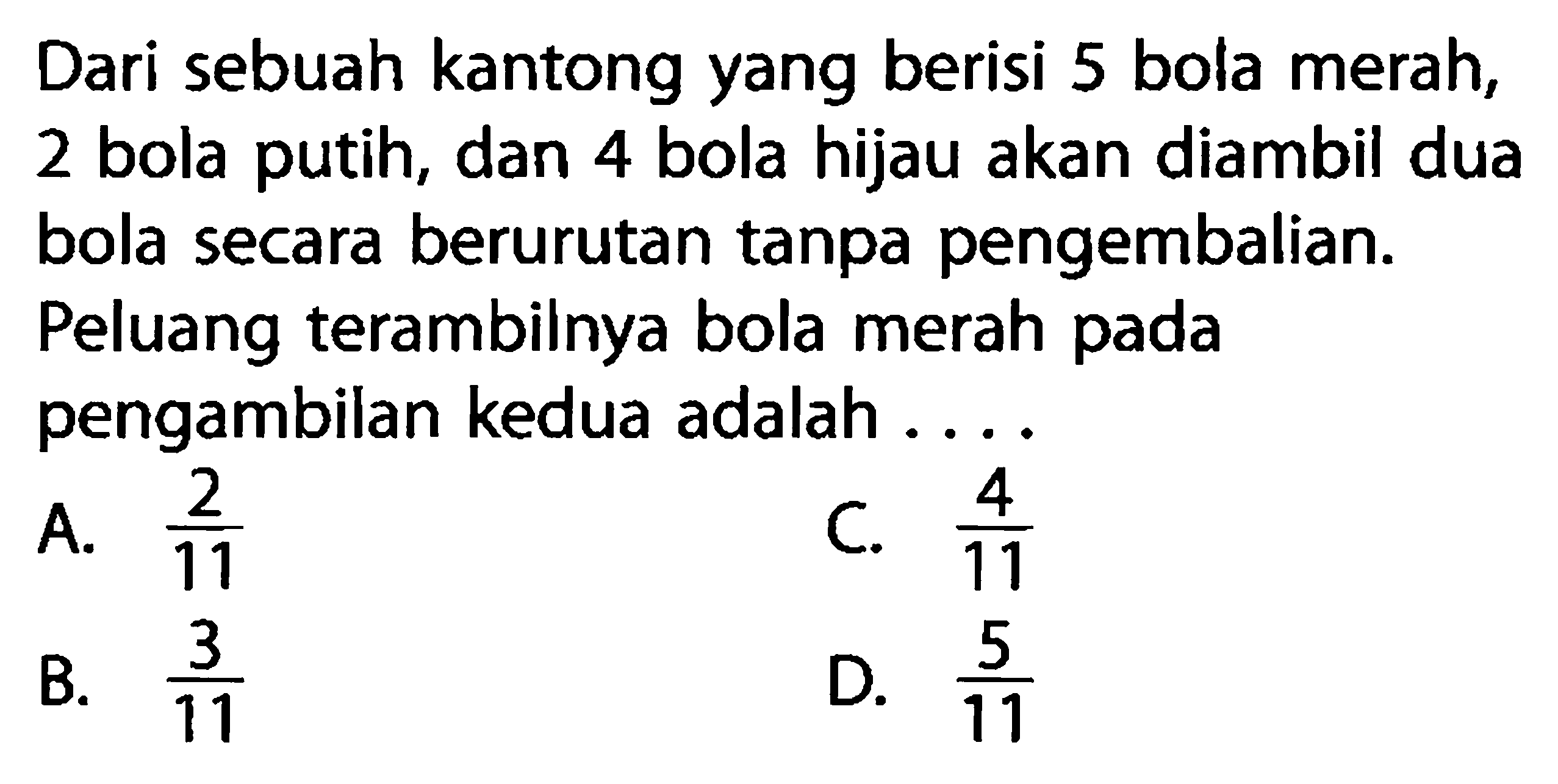 Dari sebuah kantong yang berisi 5 bola merah, 2 bola putih, dan 4 bola hijau akan diambil dua bola secara berurutan tanpa pengembalian. Peluang terambilnya bola merah pada pengambilan kedua adalah ...