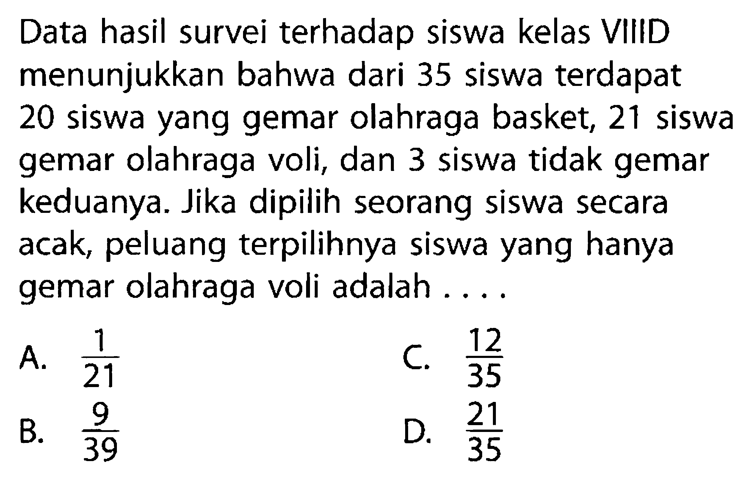 Data hasil survei terhadap siswa kelas VIIID menunjukkan bahwa dari 35 siswa terdapat 20 siswa yang gemar olahraga basket, 21 siswa gemar olahraga voli, dan 3 siswa tidak gemar keduanya. Jika dipilih seorang siswa secara acak, peluang terpilihnya siswa yang hanya gemar olahraga voli adalah ...