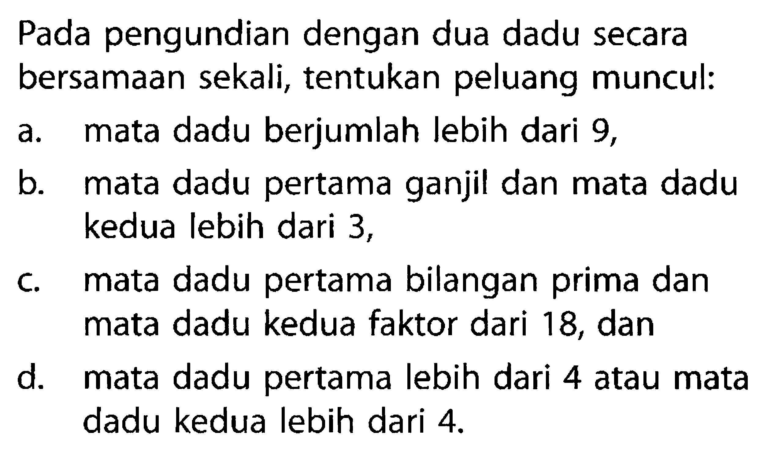 Pada pengundian dengan dua dadu secara bersamaan sekali, tentukan peluang muncul:a. mata dadu berjumlah lebih dari 9,b. mata dadu pertama ganjil dan mata dadu kedua lebih dari 3,c. mata dadu pertama bilangan prima dan mata dadu kedua faktor dari 18, dand. mata dadu pertama lebih dari 4 atau mata dadu kedua lebih dari  4 . 