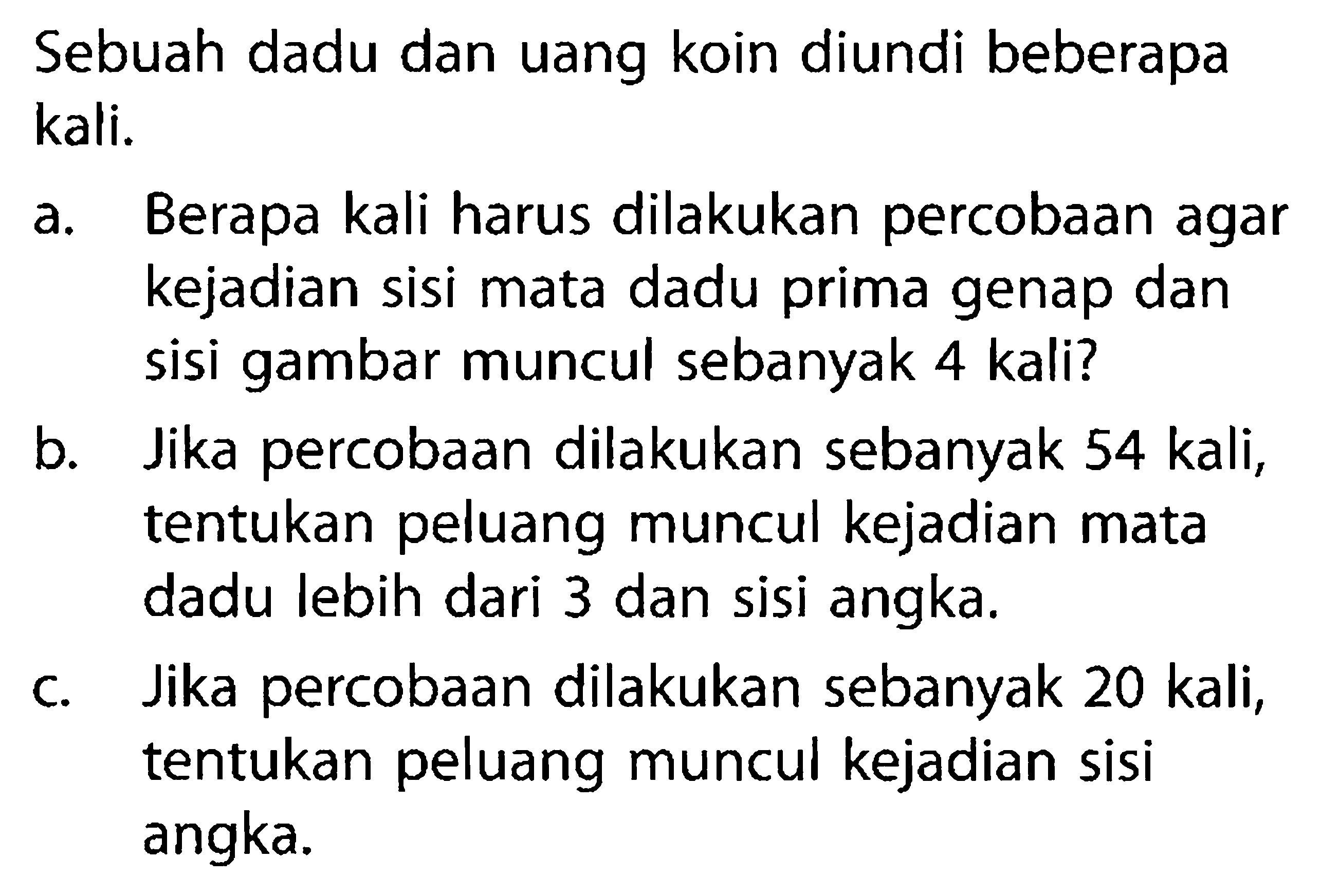 Sebuah dadu dan uang koin diundi beberapa kali. a. Berapa kali harus dilakukan percobaan agar kejadian sisi mata dadu prima genap dan sisi gambar muncul sebanyak 4 kali? b. Jika percobaan dilakukan sebanyak 54 kali, tentukan peluang muncul kejadian mata dadu lebih dari 3 dan sisi angka. c. Jika percobaan dilakukan sebanyak 20 kali, tentukan peluang muncul kejadian sisi angka.