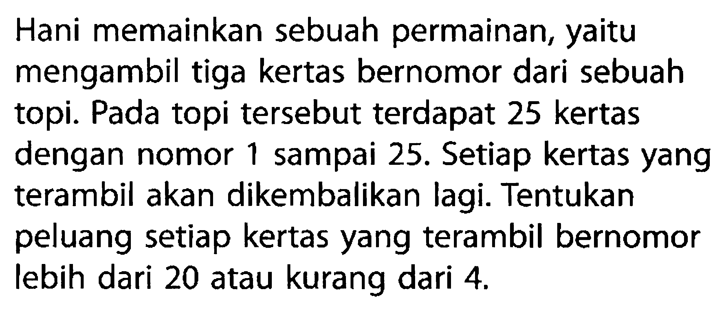 Hani memainkan sebuah permainan, yaitu mengambil tiga kertas bernomor dari sebuah topi. Pada topi tersebut terdapat 25 kertas dengan nomor 1 sampai 25. Setiap kertas yang terambil akan dikembalikan lagi. Tentukan peluang setiap kertas yang terambil bernomor lebih dari 20 atau kurang dari  4 . 