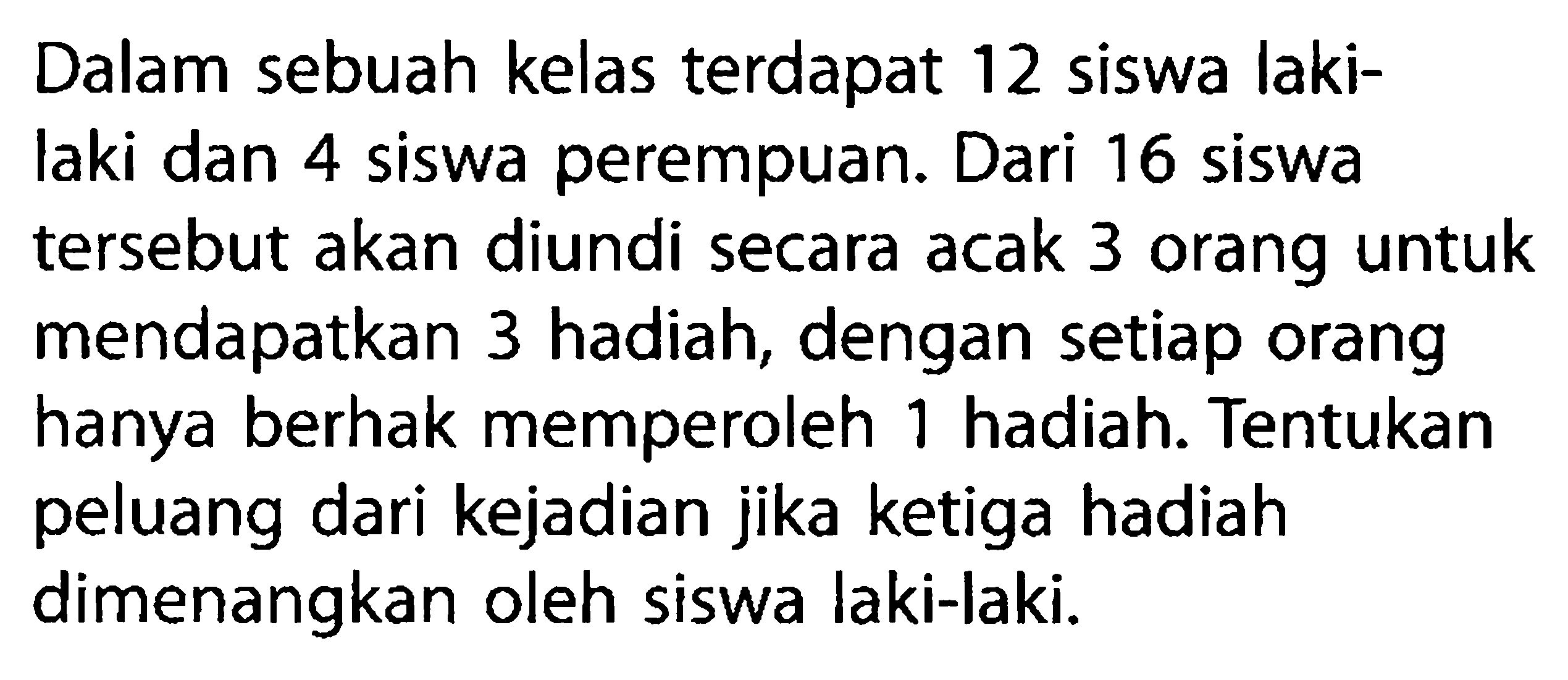 Dalam sebuah kelas terdapat 12 siswa laki-laki dan 4 siswa perempuan. Dari 16 siswa tersebut akan diundi secara acak 3 orang untuk mendapatkan 3 hadiah, dengan setiap orang hanya berhak memperoleh 1 hadiah. Tentukan peluang dari kejadian jika ketiga hadiah dimenangkan oleh siswa laki-laki.