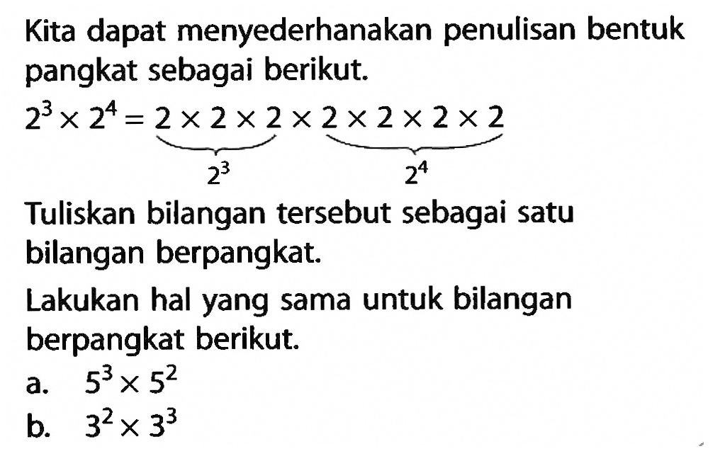 Kita dapat menyederhanakan penulisan bentuk pangkat sebagai berikut. 2^3 x 2^4 = 2 x 2 x 2 x 2 x 2 x 2 x 2 Tuliskan bilangan tersebut sebagai satu bilangan berpangkat. Lakukan hal yang sama untuk bilangan berpangkat berikut. a. 5^3 x 5^2 b. 3^2 x 3^3