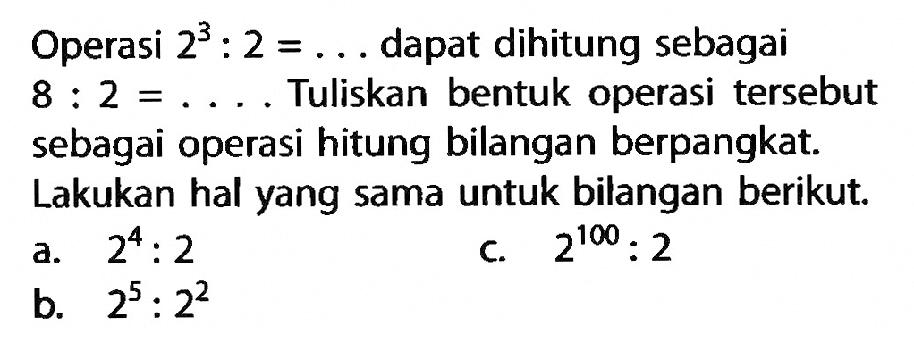 Operasi 2^3: 2=... dapat dihitung sebagai 8: 2=... Tuliskan bentuk operasi tersebut sebagai operasi hitung bilangan berpangkat. Lakukan hal yang sama untuk bilangan berikut.
a. 2^4: 2 
c. 2^100: 2 
b. 2^5: 2^2 