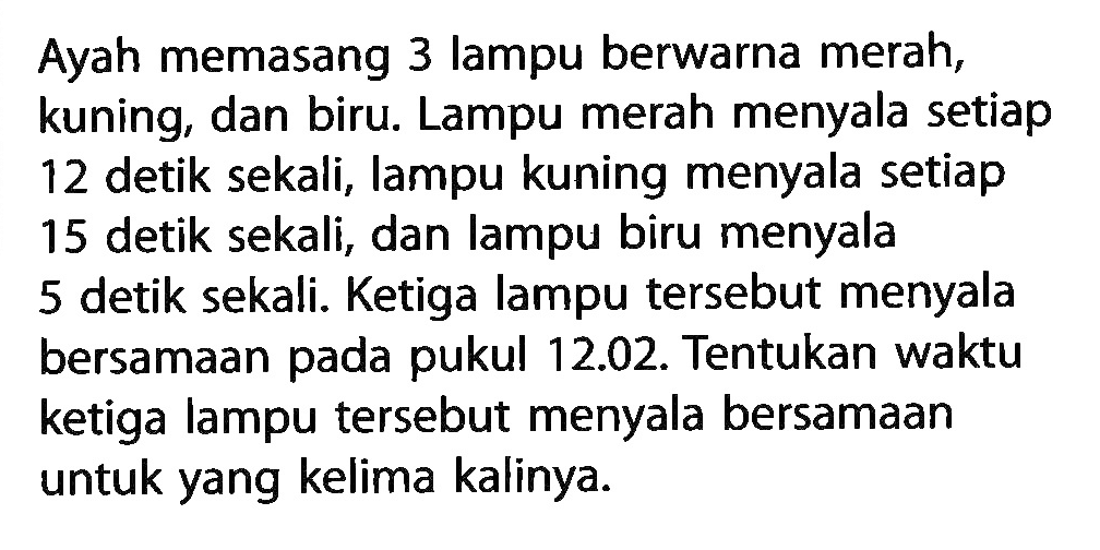 Ayah memasang 3 lampu berwarna merah, kuning, dan biru. Lampu merah menyala setiap 12 detik sekali, lampu kuning menyala setiap 15 detik sekali, dan lampu biru menyala 5 detik sekali. Ketiga lampu tersebut menyala bersamaan pada pukul 12.02. Tentukan waktu ketiga lampu tersebut menyala bersamaan untuk yang kelima kalinya.