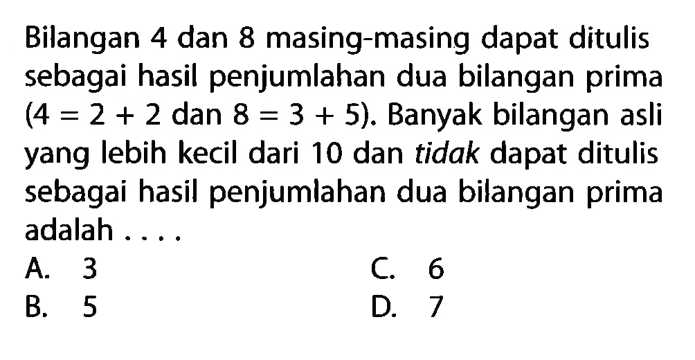 Bilangan 4 dan 8 masing-masing dapat ditulis sebagai hasil penjumlahan dua bilangan prima (4 =2 + 2 dan 8 =3 + 5). Banyak bilangan asli yang lebih kecil dari 10 dan tidak dapat ditulis sebagai hasil penjumlahan dua bilangan prima adalah