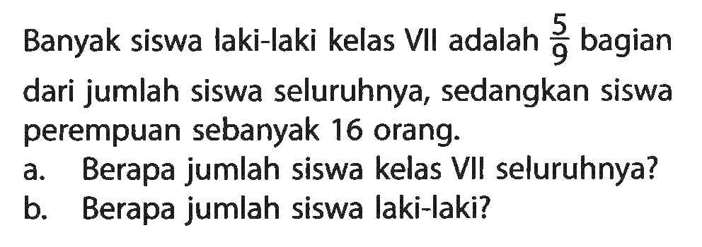Banyak siswa laki-laki kelas VII adalah 5/9 bagian dari jumlah siswa seluruhnya, sedangkan siswa perempuan sebanyak 16 orang. a. Berapa jumlah siswa kelas VII seluruhnya? b. Berapa jumlah siswa laki-Iaki?