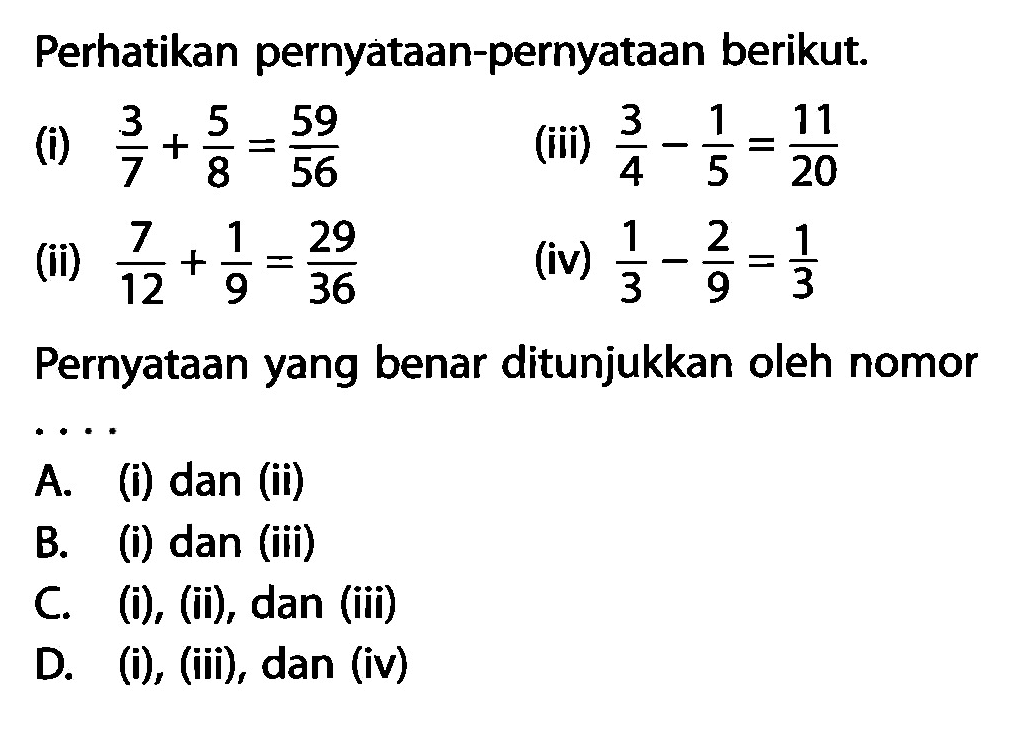 Perhatikan pernyataan-pernyataan berikut. (i) 3/7 + 5/8 = 59/56 (ii) 7/12 + 1/9 = 29/36 (iii) 3/4 - 1/5 = 11/20 (iv) 1/3 - 2/9 = 1/3 Pernyataan yang benar ditunjukkan oleh nomor....