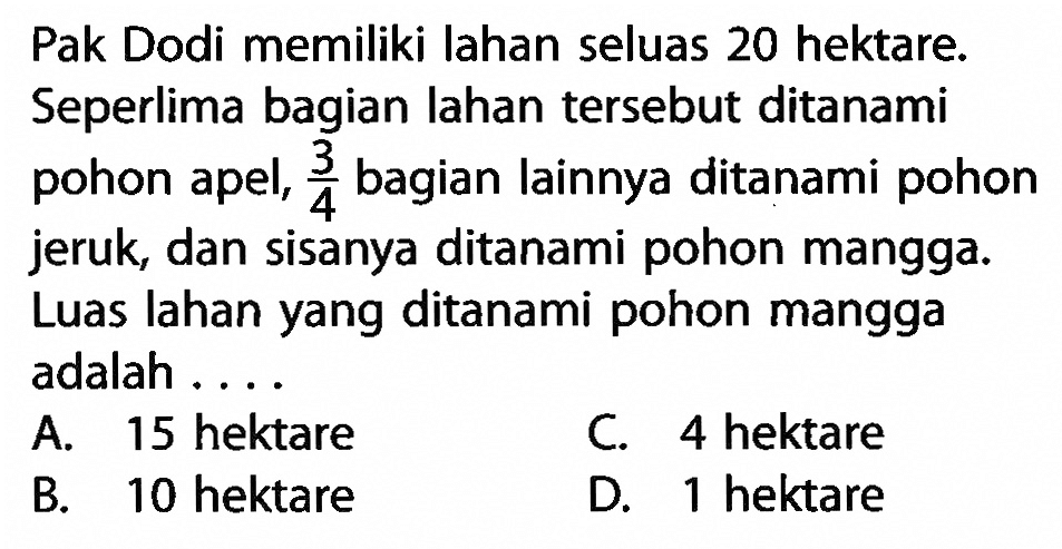 Pak Dodi memiliki lahan seluas 20 hektare. Seperlima bagian lahan tersebut ditanami pohon apel, 3/4 bagian lainnya ditanami pohon jeruk, dan sisanya ditanami pohom mangga. Luas lahan yang ditanami pohon mangga adalah ....