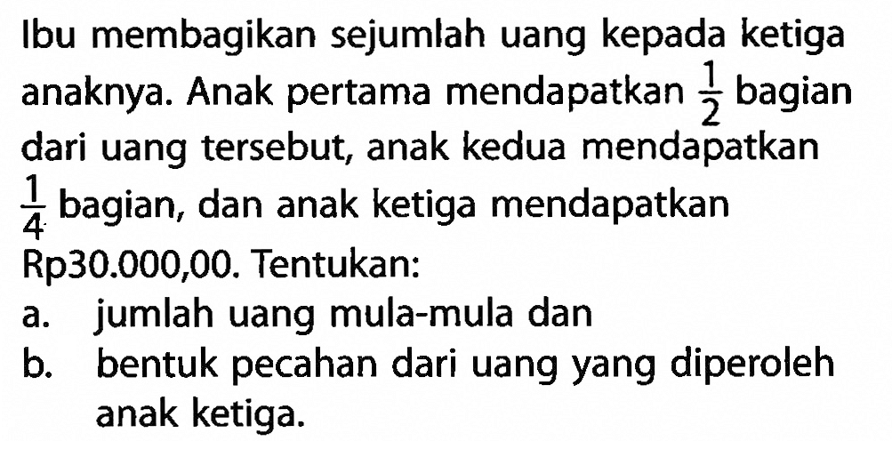 Ibu membagikan sejumlah uang kepada ketiga anaknya. Anak pertama mendapatkan 1/2 bagian dari uang tersebut, anak kedua mendapatkan 1/4 bagian, dan anak ketiga mendapatkan Rp30.000,00. Tentukan: a. jumlah uang mula-mula dan b. bentuk pecahan dari uang yang diperoleh anak ketiga.